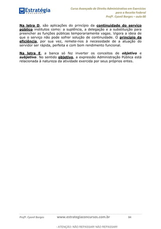 Curso Avançado de Direito Administrativo em Exercícios
para a Receita Federal
Profº. Cyonil Borges aula 00
Profº. Cyonil Borges www.estrategiaconcursos.com.br 84
Na letra D, são aplicações do princípio da continuidade do serviço
público institutos como: a suplência, a delegação e a substituição para
preencher as funções públicas temporariamente vagas. Vigora a ideia de
que o serviço não pode sofrer solução de continuidade. O princípio da
eficiência, por sua vez, remete-nos à necessidade de a atuação do
servidor ser rápida, perfeita e com bom rendimento funcional.
Na letra E, a banca só fez inverter os conceitos de objetivo e
subjetivo. No sentido objetivo, a expressão Administração Pública está
relacionada à natureza da atividade exercida por seus próprios entes.
- ATENÇÃO: NÃO REPASSAR! NÃO REPASSAR!
 