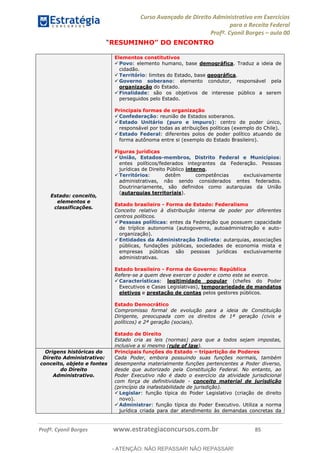 Curso Avançado de Direito Administrativo em Exercícios
para a Receita Federal
Profº. Cyonil Borges aula 00
Profº. Cyonil Borges www.estrategiaconcursos.com.br 85
RESUMINHO DO ENCONTRO
Estado: conceito,
elementos e
classificações.
Elementos constitutivos
Povo: elemento humano, base demográfica. Traduz a ideia de
cidadão.
Território: limites do Estado, base geográfica.
Governo soberano: elemento condutor, responsável pela
organização do Estado.
Finalidade: são os objetivos de interesse público a serem
perseguidos pelo Estado.
Principais formas de organização
Confederação: reunião de Estados soberanos.
Estado Unitário (puro e impuro): centro de poder único,
responsável por todas as atribuições políticas (exemplo do Chile).
Estado Federal: diferentes polos de poder político atuando de
forma autônoma entre si (exemplo do Estado Brasileiro).
Figuras jurídicas
União, Estados-membros, Distrito Federal e Municípios:
entes políticos/federados integrantes da Federação. Pessoas
jurídicas de Direito Público interno.
Territórios: detêm competências exclusivamente
administrativas, não sendo considerados entes federados.
Doutrinariamente, são definidos como autarquias da União
(autarquias territoriais).
Estado brasileiro - Forma de Estado: Federalismo
Conceito relativo à distribuição interna de poder por diferentes
centros políticos.
Pessoas políticas: entes da Federação que possuem capacidade
de tríplice autonomia (autogoverno, autoadministração e auto-
organização).
Entidades da Administração Indireta: autarquias, associações
públicas, fundações públicas, sociedades de economia mista e
empresas públicas são pessoas jurídicas exclusivamente
administrativas.
Estado brasileiro - Forma de Governo: República
Refere-se a quem deve exercer o poder e como este se exerce.
Características: legitimidade popular (chefes do Poder
Executivos e Casas Legislativas), temporariedade de mandatos
eletivos e prestação de contas pelos gestores públicos.
Estado Democrático
Compromisso formal de evolução para a ideia de Constituição
Dirigente, preocupada com os direitos de 1ª geração (civis e
políticos) e 2ª geração (sociais).
Estado de Direito
Estado cria as leis (normas) para que a todos sejam impostas,
inclusive a si mesmo (rule of law).
Origens históricas do
Direito Administrativo:
conceito, objeto e fontes
do Direito
Administrativo.
Principais funções do Estado tripartição de Poderes
Cada Poder, embora possuindo suas funções normais, também
desempenha materialmente funções pertencentes a Poder diverso,
desde que autorizado pela Constituição Federal. No entanto, ao
Poder Executivo não é dado o exercício da atividade jurisdicional
com força de definitividade - conceito material de jurisdição
(princípio da inafastabilidade de jurisdição).
Legislar: função típica do Poder Legislativo (criação de direito
novo).
Administrar: função típica do Poder Executivo. Utiliza a norma
jurídica criada para dar atendimento às demandas concretas da
- ATENÇÃO: NÃO REPASSAR! NÃO REPASSAR!
 