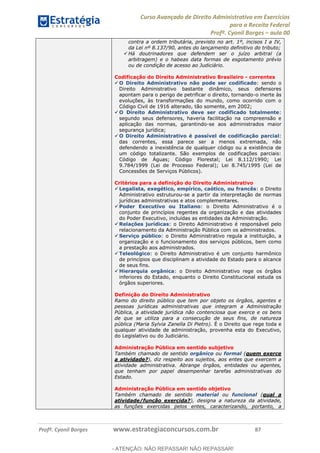 Curso Avançado de Direito Administrativo em Exercícios
para a Receita Federal
Profº. Cyonil Borges aula 00
Profº. Cyonil Borges www.estrategiaconcursos.com.br 87
contra a ordem tributária, previsto no art. 1º, incisos I a IV,
da Lei nº 8.137/90, antes do lançamento definitivo do tributo;
Há doutrinadores que defendem ser o juízo arbitral (a
arbitragem) e o habeas data formas de esgotamento prévio
ou de condição de acesso ao Judiciário.
Codificação do Direito Administrativo Brasileiro - correntes
O Direito Administrativo não pode ser codificado: sendo o
Direito Administrativo bastante dinâmico, seus defensores
apontam para o perigo de petrificar o direito, tornando-o inerte às
evoluções, às transformações do mundo, como ocorrido com o
Código Civil de 1916 alterado, tão somente, em 2002;
O Direito Administrativo deve ser codificado totalmente:
segundo seus defensores, haveria facilitação na compreensão e
aplicação das normas, garantindo-se aos administrados maior
segurança jurídica;
O Direito Administrativo é passível de codificação parcial:
das correntes, essa parece ser a menos extremada, não
defendendo a inexistência de qualquer código ou a existência de
um código totalizante. São exemplos de codificações parciais:
Código de Águas; Código Florestal; Lei 8.112/1990; Lei
9.784/1999 (Lei de Processo Federal); Lei 8.745/1995 (Lei de
Concessões de Serviços Públicos).
Critérios para a definição do Direito Administrativo
Legalista, exegético, empírico, caótico, ou francês: o Direito
Administrativo estruturou-se a partir da interpretação de normas
jurídicas administrativas e atos complementares.
Poder Executivo ou Italiano: o Direito Administrativo é o
conjunto de princípios regentes da organização e das atividades
do Poder Executivo, incluídas as entidades da Administração.
Relações jurídicas: o Direito Administrativo é responsável pelo
relacionamento da Administração Pública com os administrados.
Serviço público: o Direito Administrativo regula a instituição, a
organização e o funcionamento dos serviços públicos, bem como
a prestação aos administrados.
Teleológico: o Direito Administrativo é um conjunto harmônico
de princípios que disciplinam a atividade do Estado para o alcance
de seus fins.
Hierarquia orgânica: o Direito Administrativo rege os órgãos
inferiores do Estado, enquanto o Direito Constitucional estuda os
órgãos superiores.
Definição do Direito Administrativo
Ramo do direito público que tem por objeto os órgãos, agentes e
pessoas jurídicas administrativas que integram a Administração
Pública, a atividade jurídica não contenciosa que exerce e os bens
de que se utiliza para a consecução de seus fins, de natureza
pública (Maria Sylvia Zanella Di Pietro). É o Direito que rege toda e
qualquer atividade de administração, provenha esta do Executivo,
do Legislativo ou do Judiciário.
Administração Pública em sentido subjetivo
Também chamado de sentido orgânico ou formal (quem exerce
a atividade?), diz respeito aos sujeitos, aos entes que exercem a
atividade administrativa. Abrange órgãos, entidades ou agentes,
que tenham por papel desempenhar tarefas administrativas do
Estado.
Administração Pública em sentido objetivo
Também chamado de sentido material ou funcional (qual a
atividade/função exercida?), designa a natureza da atividade,
as funções exercidas pelos entes, caracterizando, portanto, a
- ATENÇÃO: NÃO REPASSAR! NÃO REPASSAR!
 