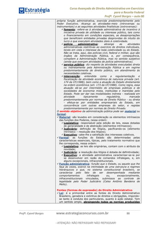 Curso Avançado de Direito Administrativo em Exercícios
para a Receita Federal
Profº. Cyonil Borges aula 00
Profº. Cyonil Borges www.estrategiaconcursos.com.br 88
própria função administrativa, exercida predominantemente pelo
Poder Executivo. Alcança as atividades-meio (introversas ou
instrumentais) e as seguintes atividades finalísticas (extroversas):
fomento: refere-se à atividade administrativa de incentivo à
iniciativa privada de utilidade ou interesse público, tais como
o financiamento em condições especiais, as desapropriações
que beneficiem entidades privadas desprovidas do intuito do
lucro e que executem atividades úteis à coletividade.
polícia administrativa: abrange as atividades
administrativas restritivas ao exercício de direitos individuais,
tendo em vista o interesse de toda coletividade ou do Estado.
Não se trata, aqui, das polícias civil, federal e militar, que são
órgãos da Administração Pública, e, por consequência,
compõem a Administração Pública, mas no sentido subjetivo
(ainda que exerçam atividades de polícia administrativa).
serviço público: diz respeito às atividades executadas direta
ou indiretamente pela Administração Pública e em regime
predominantemente de direito público, em atendimento às
necessidades coletivas.
intervenção: entendida como a regulamentação e
fiscalização da atividade econômica de natureza privada (art.
174 da CF/1988), bem como a atuação do Estado diretamente
na ordem econômica (art. 173 da CF/1988). Como regra, essa
atuação dá-se por intermédio de empresas públicas e de
sociedades de economia mista, instituídas e mantidas pelo
Estado. Pode ser dar nas modalidades indireta - realizada em
atividade tipicamente regulatória, marcada
predominantemente por normas de Direito Público - ou direta
- efetua-se por entidades empresariais do Estado, em
concorrência com outras empresas do setor, e regidas
predominantemente por normas de Direito Privado.
O sentido objetivo da administração pública pode ser material ou
formal.
Material: são levados em consideração os elementos intrínsecos
das funções dos Poderes, nessa ordem:
Legislativo: responsável pela edição de leis, essas dotadas
de generalidade e de abstração (elementos intrínsecos);
Judiciário: definição de litígios, pacificando-os (elemento
intrínseco resolução dos litígios);
Executivo: cabe-lhe a satisfação dos interesses coletivos.
Formal: as funções do Estado são determinadas pelas
características essenciais, típicas, pelo tratamento normativo que
lhe corresponda, nessa ordem:
Legislativo: as leis são originárias, contam com o atributo da
novidade;
Judiciário: a resolução dos litígios é dotada de definitividade;
Executivo: a atividade administrativa caracterizar-se-ia por
se desenvolver em razão de comandos infralegais, e, em
alguns excepcionais, infraconstitucionais.
Função administrativa: função que o Estado, ou aquele que lhe
faça às vezes, exerce na intimidade de uma estrutura e regimes
hierárquicos e que, no sistema constitucional brasileiro, se
caracteriza pelo fato de ser desempenhada mediante
comportamentos infralegais ou, excepcionalmente,
infraconstitucionais vinculados, submissos ao controle de
legalidade pelo Poder Judiciário (Celso Antônio Bandeira de
Mello).
Fontes (formas de expressão) do Direito Administrativo
Lei: é a primordial entre as fontes do Direito Administrativo
Brasileiro, geradora e extintiva de direitos e obrigações, impondo-
se tanto à conduta dos particulares, quanto à ação estatal. Tem
um sentido amplo, abrangendo todas as normas produzidas
- ATENÇÃO: NÃO REPASSAR! NÃO REPASSAR!
 