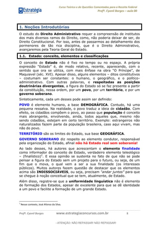 Curso Teórico e de Questões Comentadas para a Receita Federal
Profº. Cyonil Borges aula 00
Profº. Cyonil Borges www.estrategiaconcursos.com.br 8
1. Noções Introdutórias
O estudo do Direito Administrativo requer a compreensão de institutos
dos mais diversos ramos do Direito, como, não poderia deixar de ser, do
Direito Constitucional. Por isso, antes de passarmos ao detalhamento dos
pormenores de tão rica disciplina, que é o Direito Administrativo,
avançaremos pela Teoria Geral do Estado.
1.1. Estado: conceito, elementos e classificações
O conceito de Estado não é fixo no tempo ou no espaço. A própria
sentido que ora se utiliza, com mais ênf
Maquiavel (séc. XVI). Apesar disso, alguns elementos ditos constitutivos
costumam ser constantes: o humano, o geográfico, e o político-
administrativo. Com outras palavras, e respeitadas as posições
doutrinárias divergentes, a figura do Estado só se faz presente a partir
da constituição, nessa ordem, por um povo, por um território, e por um
governo soberano.
Sinteticamente, cada um desses pode assim ser definido:
POVO é elemento humano, a base DEMOGRÁFICA. Contudo, há uma
pequena ressalva. Na realidade, o povo traduz a ideia de cidadão. Com
efeito, os cidadãos compõem o povo, ao passo que população é conceito
mais abrangente, envolvendo, ainda, todos aqueles que, mesmo não
sendo cidadãos, estejam em certo território. Exemplo: estrangeiros não
naturalizados fazem parte da população brasileira, caso aqui vivam, mas
não do povo.
TERRITÓRIO são os limites do Estado, sua base GEOGRÁFICA.
GOVERNO SOBERANO diz respeito ao elemento condutor, responsável
pela organização do Estado, afinal não há Estado real sem soberania!
Ao lado desses, há autores que acrescentam o elemento finalidade
como informador do conceito de Estado, verdadeiro elemento teleológico
(finalístico)2
. E essa opinião se sustenta no fato de que não se pode
pensar a figura do Estado sem um projeto para o futuro, ou seja, de um
fim que o mova, o qual vem a ser a sua finalidade (os interesses
públicos). Muitos autores fazem questão de destacar que os elementos
acima são INDISSOCIÁVEIS, ou seja, precisam para que
se chegue à noção conceitual que se tem, atualmente, de Estado.
Além disso, registre-se que a uniformidade linguística não é elemento
de formação dos Estados, apesar de excelente para que se dê identidade
a um povo e facilite a formação de um grande Estado.
2
Nesse contexto, José Afonso da Silva.
- ATENÇÃO: NÃO REPASSAR! NÃO REPASSAR!
 