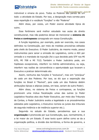Direito Administrativo p/ Técnico de Seguro
Social do INSS. Teoria e exercícios comentados.
Prof. Daniel Mesquita に Aula 00
Prof. Daniel Mesquita www.estrategiaconcursos.com.br 9 de 106
Twitter: @danielmqt danielmesquita@estrategiaconcursos.com.br Facebook: Daniel Mesquita
indivisível e emana do povo. Todos os Poderes são partes de um
todo: a atividade do Estado. Por isso, a designação mais correta para
essa repartição é o vocábulo “funções” e não “Poderes”
Além disso, por vezes, um Poder exerce atividade típica de
outro.
Esse fenômeno será melhor estudado nas aulas de direito
constitucional, mas não podemos deixar de mencionar o sistema de
freios e contrapesos consagrado em nossa Constituição.
A função legislativa, por exemplo, pode ser exercida, nos casos
definidos na Constituição, por meio de medidas provisórias editadas
pelo chefe do Executivo. O Poder Judiciário, do mesmo modo, possui
instrumentos para sanar a omissão do Legislativo, como a ADI por
omissão e o mandado de injunção (foi o que decidido pelo STF nos MI
670, MI 708 e MI 712) Também o Poder Judiciário pode, em
hipóteses excepcionais, interferir no mérito administrativo, ou seja,
interferir nas razões de conveniência e oportunidade que levaram o
Executivo a praticar determinado ato.
Assim, nenhuma das funções é “exclusiva”, mas sim “precípua”
de cada um dos Poderes. Por isso, se diz que a separação das
funções no Brasil é “flexível”, pois cada um dos Poderes detém
atribuições típicas e atípicas (estas, em tese, seriam de outro Poder).
Além disso, no sistema de freios e contrapesos, as funções
promovem uma mútua fiscalização umas das outras (o Poder
Legislativo fiscaliza atos dos Poder Executivo, por meio dos Tribunais
de Contas, o Poder Judiciário avalia a legalidade e os procedimentos
adotados pelo Legislativo, o Executivo nomeia os juízes dos tribunais
de segunda instância e de instância superior etc.).
Seguindo no estudo do Estado, percebemos que a sua
organização é promovida por sua Constituição, que, normalmente, é
a lei maior de um Estado. É esse texto quem define como se da a
organização política, a divisão dos territórios, a forma de governo, a
 
