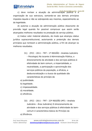 Direito Administrativo p/ Técnico de Seguro
Social do INSS. Teoria e exercícios comentados.
Prof. Daniel Mesquita に Aula 00
Prof. Daniel Mesquita www.estrategiaconcursos.com.br 99 de 106
Twitter: @danielmqt danielmesquita@estrategiaconcursos.com.br Facebook: Daniel Mesquita
c) deve nortear a atuação da administração pública e a
organização de sua estrutura, somando-se aos demais princípios
impostos àquela e não se sobrepondo aos mesmos, especialmente ao
da legalidade.
d) autoriza a atuação da administração pública dissonante de
previsão legal quando for possível comprovar que assim serão
alcançados melhores resultados na prestação do serviço público.
e) traduz valor material absoluto, de modo que alcançou status
jurídico supraconstitucional, autorizando a preterição dos demais
princípios que norteiam a administração pública, a fim de alcançar os
melhores resultados.
31) (FCC - 2011 - TRT - 1ª REGIÃO - Analista Judiciário
- Psicologia) No tocante à Administração Pública, o
direcionamento da atividade e dos serviços públicos à
efetividade do bem comum, a imparcialidade, a
neutralidade, a participação e aproximação dos
serviços públicos da população, a eficácia, a
desburocratização e a busca da qualidade são
características do princípio da
a) publicidade.
b) legalidade.
c) impessoalidade.
d) moralidade.
e) eficiência.
32) (FCC - 2011 - TRT - 23ª REGIÃO (MT) - Analista
Judiciário - Área Judiciária) O direcionamento da
atividade e dos serviços públicos à efetividade do bem-
comum é característica básica do Princípio da
a) Eficiência.
 