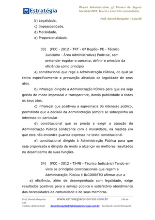 Direito Administrativo p/ Técnico de Seguro
Social do INSS. Teoria e exercícios comentados.
Prof. Daniel Mesquita に Aula 00
Prof. Daniel Mesquita www.estrategiaconcursos.com.br 100 de
106
Twitter: @danielmqt danielmesquita@estrategiaconcursos.com.br Facebook: Daniel Mesquita
b) Legalidade.
c) Impessoalidade.
d) Moralidade.
e) Proporcionalidade.
33) (FCC - 2012 - TRT - 6ª Região- PE - Técnico
Judiciário - Área Administrativa) Pode-se, sem
pretender esgotar o conceito, definir o princípio da
eficiência como princípio
a) constitucional que rege a Administração Pública, do qual se
retira especificamente a presunção absoluta de legalidade de seus
atos.
b) infralegal dirigido à Administração Pública para que ela seja
gerida de modo impessoal e transparente, dando publicidade a todos
os seus atos.
c) infralegal que positivou a supremacia do interesse público,
permitindo que a decisão da Administração sempre se sobreponha ao
interesse do particular.
d) constitucional que se presta a exigir a atuação da
Administração Pública condizente com a moralidade, na medida em
que esta não encontra guarida expressa no texto constitucional.
e) constitucional dirigido à Administração Pública para que
seja organizada e dirigida de modo a alcançar os melhores resultados
no desempenho de suas funções.
34) (FCC - 2012 - TJ-PE - Técnico Judiciário) Tendo em
vista os princípios constitucionais que regem a
Administração Pública é INCORRETO afirmar que a
a) eficiência, além de desempenhada com legalidade, exige
resultados positivos para o serviço público e satisfatório atendimento
das necessidades da comunidade e de seus membros.
 
