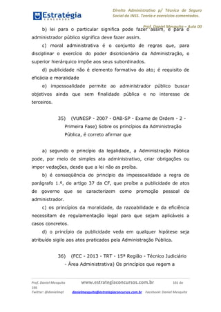 Direito Administrativo p/ Técnico de Seguro
Social do INSS. Teoria e exercícios comentados.
Prof. Daniel Mesquita に Aula 00
Prof. Daniel Mesquita www.estrategiaconcursos.com.br 101 de
106
Twitter: @danielmqt danielmesquita@estrategiaconcursos.com.br Facebook: Daniel Mesquita
b) lei para o particular significa pode fazer assim, e para o
administrador público significa deve fazer assim.
c) moral administrativa é o conjunto de regras que, para
disciplinar o exercício do poder discricionário da Administração, o
superior hierárquico impõe aos seus subordinados.
d) publicidade não é elemento formativo do ato; é requisito de
eficácia e moralidade
e) impessoalidade permite ao administrador público buscar
objetivos ainda que sem finalidade pública e no interesse de
terceiros.
35) (VUNESP - 2007 - OAB-SP - Exame de Ordem - 2 -
Primeira Fase) Sobre os princípios da Administração
Pública, é correto afirmar que
a) segundo o princípio da legalidade, a Administração Pública
pode, por meio de simples ato administrativo, criar obrigações ou
impor vedações, desde que a lei não as proíba.
b) é conseqüência do princípio da impessoalidade a regra do
parágrafo 1.º, do artigo 37 da CF, que proíbe a publicidade de atos
de governo que se caracterizem como promoção pessoal do
administrador.
c) os princípios da moralidade, da razoabilidade e da eficiência
necessitam de regulamentação legal para que sejam aplicáveis a
casos concretos.
d) o princípio da publicidade veda em qualquer hipótese seja
atribuído sigilo aos atos praticados pela Administração Pública.
36) (FCC - 2013 - TRT - 15ª Região - Técnico Judiciário
- Área Administrativa) Os princípios que regem a
 