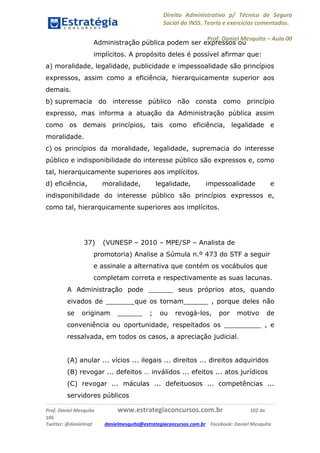 Direito Administrativo p/ Técnico de Seguro
Social do INSS. Teoria e exercícios comentados.
Prof. Daniel Mesquita に Aula 00
Prof. Daniel Mesquita www.estrategiaconcursos.com.br 102 de
106
Twitter: @danielmqt danielmesquita@estrategiaconcursos.com.br Facebook: Daniel Mesquita
Administração pública podem ser expressos ou
implícitos. A propósito deles é possível afirmar que:
a) moralidade, legalidade, publicidade e impessoalidade são princípios
expressos, assim como a eficiência, hierarquicamente superior aos
demais.
b) supremacia do interesse público não consta como princípio
expresso, mas informa a atuação da Administração pública assim
como os demais princípios, tais como eficiência, legalidade e
moralidade.
c) os princípios da moralidade, legalidade, supremacia do interesse
público e indisponibilidade do interesse público são expressos e, como
tal, hierarquicamente superiores aos implícitos.
d) eficiência, moralidade, legalidade, impessoalidade e
indisponibilidade do interesse público são princípios expressos e,
como tal, hierarquicamente superiores aos implícitos.
37) (VUNESP – 2010 – MPE/SP – Analista de
promotoria) Analise a Súmula n.º 473 do STF a seguir
e assinale a alternativa que contém os vocábulos que
completam correta e respectivamente as suas lacunas.
A Administração pode ______ seus próprios atos, quando
eivados de _______que os tornam______ , porque deles não
se originam ______ ; ou revogá-los, por motivo de
conveniência ou oportunidade, respeitados os _________ , e
ressalvada, em todos os casos, a apreciação judicial.
(A) anular ... vícios ... ilegais ... direitos ... direitos adquiridos
(B) revogar ... defeitos … inválidos ... efeitos ... atos jurídicos
(C) revogar ... máculas ... defeituosos ... competências ...
servidores públicos
 
