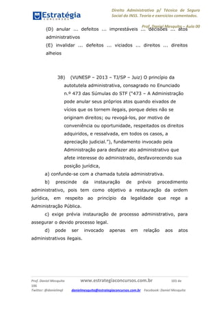 Direito Administrativo p/ Técnico de Seguro
Social do INSS. Teoria e exercícios comentados.
Prof. Daniel Mesquita に Aula 00
Prof. Daniel Mesquita www.estrategiaconcursos.com.br 103 de
106
Twitter: @danielmqt danielmesquita@estrategiaconcursos.com.br Facebook: Daniel Mesquita
(D) anular ... defeitos ... imprestáveis ... decisões ... atos
administrativos
(E) invalidar ... defeitos ... viciados ... direitos ... direitos
alheios
38) (VUNESP – 2013 – TJ/SP – Juiz) O princípio da
autotutela administrativa, consagrado no Enunciado
n.º 473 das Súmulas do STF (“473 – A Administração
pode anular seus próprios atos quando eivados de
vícios que os tornem ilegais, porque deles não se
originam direitos; ou revogá-los, por motivo de
conveniência ou oportunidade, respeitados os direitos
adquiridos, e ressalvada, em todos os casos, a
apreciação judicial.”), fundamento invocado pela
Administração para desfazer ato administrativo que
afete interesse do administrado, desfavorecendo sua
posição jurídica,
a) confunde-se com a chamada tutela administrativa.
b) prescinde da instauração de prévio procedimento
administrativo, pois tem como objetivo a restauração da ordem
jurídica, em respeito ao princípio da legalidade que rege a
Administração Pública.
c) exige prévia instauração de processo administrativo, para
assegurar o devido processo legal.
d) pode ser invocado apenas em relação aos atos
administrativos ilegais.
 