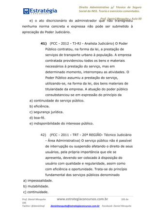 Direito Administrativo p/ Técnico de Seguro
Social do INSS. Teoria e exercícios comentados.
Prof. Daniel Mesquita に Aula 00
Prof. Daniel Mesquita www.estrategiaconcursos.com.br 105 de
106
Twitter: @danielmqt danielmesquita@estrategiaconcursos.com.br Facebook: Daniel Mesquita
e) o ato discricionário do administrador que não transgrediu
nenhuma norma concreta e expressa não pode ser submetido à
apreciação do Poder Judiciário.
41) (FCC - 2012 - TJ-RJ - Analista Judiciário) O Poder
Público contratou, na forma da lei, a prestação de
serviços de transporte urbano à população. A empresa
contratada providenciou todos os bens e materiais
necessários à prestação do serviço, mas em
determinado momento, interrompeu as atividades. O
Poder Público assumiu a prestação do serviço,
utilizando-se, na forma da lei, dos bens materiais de
titularidade da empresa. A atuação do poder público
consubstanciou-se em expressão do princípio da
a) continuidade do serviço público.
b) eficiência.
c) segurança jurídica.
d) boa-fé.
e) indisponibilidade do interesse público.
42) (FCC - 2011 - TRT - 20ª REGIÃO- Técnico Judiciário
- Área Administrativa) O serviço público não é passível
de interrupção ou suspensão afetando o direito de seus
usuários, pela própria importância que ele se
apresenta, devendo ser colocado à disposição do
usuário com qualidade e regularidade, assim como
com eficiência e oportunidade. Trata-se do princípio
fundamental dos serviços públicos denominado
a) impessoalidade.
b) mutabilidade.
c) continuidade.
 