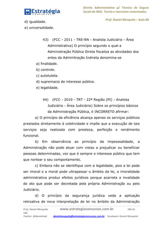 Direito Administrativo p/ Técnico de Seguro
Social do INSS. Teoria e exercícios comentados.
Prof. Daniel Mesquita に Aula 00
Prof. Daniel Mesquita www.estrategiaconcursos.com.br 106 de
106
Twitter: @danielmqt danielmesquita@estrategiaconcursos.com.br Facebook: Daniel Mesquita
d) igualdade.
e) universalidade.
43) (FCC - 2011 - TRE-RN - Analista Judiciário - Área
Administrativa) O princípio segundo o qual a
Administração Pública Direta fiscaliza as atividades dos
entes da Adminitração Indireta denomina-se
a) finalidade.
b) controle.
c) autotutela.
d) supremacia do interesse público.
e) legalidade.
44) (FCC - 2010 - TRT - 22ª Região (PI) - Analista
Judiciário - Área Judiciária) Sobre os princípios básicos
da Administração Pública, é INCORRETO afirmar:
a) O princípio da eficiência alcança apenas os serviços públicos
prestados diretamente à coletividade e impõe que a execução de tais
serviços seja realizada com presteza, perfeição e rendimento
funcional.
b) Em observância ao princípio da impessoalidade, a
Administração não pode atuar com vistas a prejudicar ou beneficiar
pessoas determinadas, vez que é sempre o interesse público que tem
que nortear o seu comportamento.
c) Embora não se identifique com a legalidade, pois a lei pode
ser imoral e a moral pode ultrapassar o âmbito da lei, a imoralidade
administrativa produz efeitos jurídicos porque acarreta a invalidade
do ato que pode ser decretada pela própria Administração ou pelo
Judiciário.
d) O princípio da segurança jurídica veda a aplicação
retroativa de nova interpretação de lei no âmbito da Administração
 
