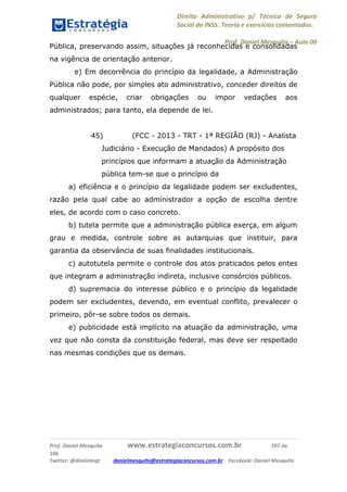 Direito Administrativo p/ Técnico de Seguro
Social do INSS. Teoria e exercícios comentados.
Prof. Daniel Mesquita に Aula 00
Prof. Daniel Mesquita www.estrategiaconcursos.com.br 107 de
106
Twitter: @danielmqt danielmesquita@estrategiaconcursos.com.br Facebook: Daniel Mesquita
Pública, preservando assim, situações já reconhecidas e consolidadas
na vigência de orientação anterior.
e) Em decorrência do princípio da legalidade, a Administração
Pública não pode, por simples ato administrativo, conceder direitos de
qualquer espécie, criar obrigações ou impor vedações aos
administrados; para tanto, ela depende de lei.
45) (FCC - 2013 - TRT - 1ª REGIÃO (RJ) - Analista
Judiciário - Execução de Mandados) A propósito dos
princípios que informam a atuação da Administração
pública tem-se que o princípio da
a) eficiência e o princípio da legalidade podem ser excludentes,
razão pela qual cabe ao administrador a opção de escolha dentre
eles, de acordo com o caso concreto.
b) tutela permite que a administração pública exerça, em algum
grau e medida, controle sobre as autarquias que instituir, para
garantia da observância de suas finalidades institucionais.
c) autotutela permite o controle dos atos praticados pelos entes
que integram a administração indireta, inclusive consórcios públicos.
d) supremacia do interesse público e o princípio da legalidade
podem ser excludentes, devendo, em eventual conflito, prevalecer o
primeiro, pôr-se sobre todos os demais.
e) publicidade está implícito na atuação da administração, uma
vez que não consta da constituição federal, mas deve ser respeitado
nas mesmas condições que os demais.
 