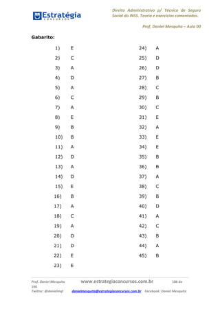 Direito Administrativo p/ Técnico de Seguro
Social do INSS. Teoria e exercícios comentados.
Prof. Daniel Mesquita に Aula 00
Prof. Daniel Mesquita www.estrategiaconcursos.com.br 108 de
106
Twitter: @danielmqt danielmesquita@estrategiaconcursos.com.br Facebook: Daniel Mesquita
Gabarito:
1) E
2) C
3) A
4) D
5) A
6) C
7) A
8) E
9) B
10) B
11) A
12) D
13) A
14) D
15) E
16) B
17) A
18) C
19) A
20) D
21) D
22) E
23) E
24) A
25) D
26) D
27) B
28) C
29) B
30) C
31) E
32) A
33) E
34) E
35) B
36) B
37) A
38) C
39) B
40) D
41) A
42) C
43) B
44) A
45) B
 