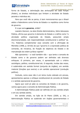 Direito Administrativo p/ Técnico de Seguro
Social do INSS. Teoria e exercícios comentados.
Prof. Daniel Mesquita に Aula 00
Prof. Daniel Mesquita www.estrategiaconcursos.com.br 10 de 106
Twitter: @danielmqt danielmesquita@estrategiaconcursos.com.br Facebook: Daniel Mesquita
forma de Estado, a delimitação das atribuições de cada função
(Poder), os direitos individuais que limitam a atividade do Estado
perante o indivíduo etc.
Para que você não se perca, é bom mencionarmos que o Brasil
adota o federalismo como forma de Estado e a república como forma
de governo.
E o que seria governo, então?
Leandro Zannoni, na obra Direito Administrativo, Série Advocacia
Pública, afirma que governo é elemento do Estado e o define como “a
atividade política organizada do Estado, possuindo ampla
discricionariedade, sob responsabilidade constitucional e política” (p.
71). Podemos complementar esse conceito com a afirmação de
Meirelles (1998, p. 64-65) de que “governo é a expressão política de
comando, de iniciativa, de fixação de objetivos do Estado e de
manutenção da ordem jurídica vigente”.
Não ignoramos – e você também não – que tanto o conceito de
Estado como o de governo podem ser definidos sob diversos
enfoques. O primeiro, por vezes, é apresentado sob o critério
sociológico, político, constitucional etc. O segundo, muitas das vezes,
é subdividido em sentido formal (conjunto de órgãos), em sentido
material (funções que exerce) e em sentido operacional (condução
política).
Contudo, como esse não é um tema muito cobrado em provas,
apresentamos apenas o enfoque constitucional do conceito de Estado
e o sentido operacional de governo.
Agora que você já sabe os conceitos de Estado e de governo,
vamos agora para o conceito de Administração Pública.
A Administração Pública pode ser definida em seu sentido amplo
e em seu sentido estrito.
Em sentido amplo, na lição de Di Pietro (2009, p. 54), a
Administração Pública se subdivide em órgãos governamentais e
 