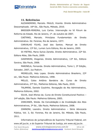 Direito Administrativo p/ Técnico de Seguro
Social do INSS. Teoria e exercícios comentados.
Prof. Daniel Mesquita に Aula 00
Prof. Daniel Mesquita www.estrategiaconcursos.com.br 109 de 109
Twitter: @danielmqt danielmesquita@estrategiaconcursos.com.br Facebook: Daniel Mesquita
11. Referências
ALEXANDRINO, Marcelo. PAULO, Vicente. Direito Administrativo
Descomplicado. 18ª Ed., São Paulo, Método, 2010.
BRESSER-PEREIRA, Luiz Carlos. Intervenção no VI Fórum da
Reforma do Estado. Rio de Janeiro, 1º. de outubro de 2007.
CAETANO, Marcelo. Princípios Fundamentais de Direito
Administrativo. Ed. Forense, Rio de Janeiro, 1977.
CARVALHO FILHO, José dos Santos. Manual de Direito
Administrativo, 13ª Ed., Lumen Juris Editora, Rio de Janeiro, 2005.
DI PIETRO, Maria Sylvia Zanella. Direito Administrativo. 22ª Ed.
Editora Atlas, São Paulo, 2009.
GASPARINI, Diogenes. Direito Administrativo, 13ª Ed., Editora
Saraiva, São Paulo, 2008.
MARINELA, Fernanda. Direito Administrativo, Tomo I, 3ª Edição,
Salvador, 2007, Jus Podivm.
MEIRELLES, Hely Lopes. Direito Administrativo Brasileiro, 23ª
ed., São Paulo: Malheiros Editores, 1998.
MELLO, Celso Antônio Bandeira de. Curso de Direito
Administrativo, 27ª Ed., Malheiros Editores, São Paulo, 2010.
TALAMINI, Daniele Coutinho. Revogação do Ato Administrativo,
Malheiros Editores, 2002.
SILVA, José Afonso da. Curso de Direito Constitucional Positivo –
24ª edição, São Paulo: Malheiros Editores, 2005.
ZANCANER, Weida. Da Convalidação e da Invalidação dos Atos
Administrativos, 3ª Ed., São Paulo, Malheiros Editores, 2008.
ZANNONI, Leandro. Direito Administrativo – Série Advocacia
Pública, Vol. 3, Ed. Forense, Rio de Janeiro, Ed. Método, São Paulo,
2011.
Informativos de jurisprudência do Supremo Tribunal Federal, em
www.stf.jus.br, e do Superior Tribunal de Justiça, em www.stj.jus.br.
 