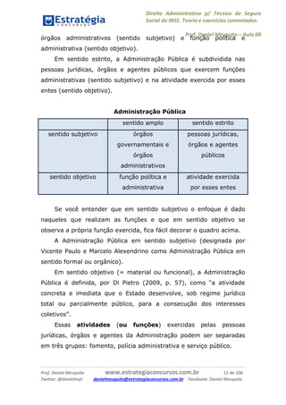 Direito Administrativo p/ Técnico de Seguro
Social do INSS. Teoria e exercícios comentados.
Prof. Daniel Mesquita に Aula 00
Prof. Daniel Mesquita www.estrategiaconcursos.com.br 11 de 106
Twitter: @danielmqt danielmesquita@estrategiaconcursos.com.br Facebook: Daniel Mesquita
órgãos administrativos (sentido subjetivo) e função política e
administrativa (sentido objetivo).
Em sentido estrito, a Administração Pública é subdividida nas
pessoas jurídicas, órgãos e agentes públicos que exercem funções
administrativas (sentido subjetivo) e na atividade exercida por esses
entes (sentido objetivo).
Administração Pública
sentido amplo sentido estrito
sentido subjetivo órgãos
governamentais e
órgãos
administrativos
pessoas jurídicas,
órgãos e agentes
públicos
sentido objetivo função política e
administrativa
atividade exercida
por esses entes
Se você entender que em sentido subjetivo o enfoque é dado
naqueles que realizam as funções e que em sentido objetivo se
observa a própria função exercida, fica fácil decorar o quadro acima.
A Administração Pública em sentido subjetivo (designada por
Vicente Paulo e Marcelo Alexendrino como Administração Pública em
sentido formal ou orgânico).
Em sentido objetivo (= material ou funcional), a Administração
Pública é definida, por Di Pietro (2009, p. 57), como “a atividade
concreta e imediata que o Estado desenvolve, sob regime jurídico
total ou parcialmente público, para a consecução dos interesses
coletivos”.
Essas atividades (ou funções) exercidas pelas pessoas
jurídicas, órgãos e agentes da Administração podem ser separadas
em três grupos: fomento, polícia administrativa e serviço público.
 