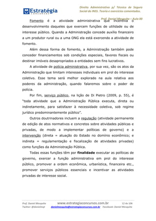 Direito Administrativo p/ Técnico de Seguro
Social do INSS. Teoria e exercícios comentados.
Prof. Daniel Mesquita に Aula 00
Prof. Daniel Mesquita www.estrategiaconcursos.com.br 12 de 106
Twitter: @danielmqt danielmesquita@estrategiaconcursos.com.br Facebook: Daniel Mesquita
Fomento é a atividade administrativa que incentiva o
desenvolvimento daqueles que exercem funções de utilidade ou de
interesse público. Quando a Administração concede auxílio financeiro
a um produtor rural ou a uma ONG ela está exercendo a atividade de
fomento.
Além dessa forma de fomento, a Administração também pode
conceder financiamentos sob condições especiais, favores fiscais ou
destinar imóveis desapropriados a entidades sem fins lucrativos.
A atividade de polícia administrativa, por sua vez, são os atos da
Administração que limitam interesses individuais em prol do interesse
coletivo. Esse tema será melhor explorado na aula relativa aos
poderes da administração, quando falaremos sobre o poder de
polícia.
Por fim, serviço público, na lição de Di Pietro (2009, p. 55), é
“toda atividade que a Administração Pública executa, direta ou
indiretamente, para satisfazer à necessidade coletiva, sob regime
jurídico predominantemente público”.
Outros doutrinadores incluem a regulação (atividade permanente
de edição de atos normativos e concretos sobre atividades públicas e
privadas, de modo a implementar políticas de governo) e a
intervenção (direta = atuação do Estado no domínio econômico; e
indireta = regulamentação e fiscalização de atividades privadas)
como funções da Administração Pública.
Todas essas funções têm por finalidade executar as políticas de
governo, exercer a função administrativa em prol do interesse
público, promover a ordem econômica, urbanística, financeira etc.,
promover serviços públicos essenciais e incentivar as atividades
privadas de interesse social.
 