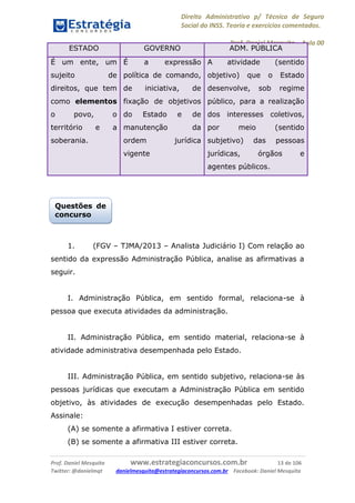 Direito Administrativo p/ Técnico de Seguro
Social do INSS. Teoria e exercícios comentados.
Prof. Daniel Mesquita に Aula 00
Prof. Daniel Mesquita www.estrategiaconcursos.com.br 13 de 106
Twitter: @danielmqt danielmesquita@estrategiaconcursos.com.br Facebook: Daniel Mesquita
ESTADO GOVERNO ADM. PÚBLICA
É um ente, um
sujeito de
direitos, que tem
como elementos
o povo, o
território e a
soberania.
É a expressão
política de comando,
de iniciativa, de
fixação de objetivos
do Estado e de
manutenção da
ordem jurídica
vigente
A atividade (sentido
objetivo) que o Estado
desenvolve, sob regime
público, para a realização
dos interesses coletivos,
por meio (sentido
subjetivo) das pessoas
jurídicas, órgãos e
agentes públicos.
1. (FGV – TJMA/2013 – Analista Judiciário I) Com relação ao
sentido da expressão Administração Pública, analise as afirmativas a
seguir.
I. Administração Pública, em sentido formal, relaciona-se à
pessoa que executa atividades da administração.
II. Administração Pública, em sentido material, relaciona-se à
atividade administrativa desempenhada pelo Estado.
III. Administração Pública, em sentido subjetivo, relaciona-se às
pessoas jurídicas que executam a Administração Pública em sentido
objetivo, às atividades de execução desempenhadas pelo Estado.
Assinale:
(A) se somente a afirmativa I estiver correta.
(B) se somente a afirmativa III estiver correta.
Questões de
concurso
 