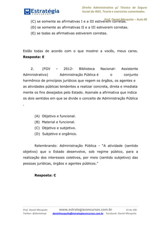 Direito Administrativo p/ Técnico de Seguro
Social do INSS. Teoria e exercícios comentados.
Prof. Daniel Mesquita に Aula 00
Prof. Daniel Mesquita www.estrategiaconcursos.com.br 14 de 106
Twitter: @danielmqt danielmesquita@estrategiaconcursos.com.br Facebook: Daniel Mesquita
(C) se somente as afirmativas I e a III estiverem corretas.
(D) se somente as afirmativas II e a III estiverem corretas.
(E) se todas as afirmativas estiverem corretas.
Estão todas de acordo com o que mostrei a vocês, meus caros.
Resposta: E
2. (FGV – 2012- Biblioteca Nacional- Assistente
Administrativo) Administração Pública é o conjunto
harmônico de princípios jurídicos que regem os órgãos, os agentes e
as atividades públicas tendentes a realizar concreta, direta e imediata
mente os fins desejados pelo Estado. Assinale a afirmativa que indica
os dois sentidos em que se divide o conceito de Administração Pública
.
(A) Objetivo e funcional.
(B) Material e funcional.
(C) Objetivo e subjetivo.
(D) Subjetivo e orgânico.
Relembrando: Administração Pública - “A atividade (sentido
objetivo) que o Estado desenvolve, sob regime público, para a
realização dos interesses coletivos, por meio (sentido subjetivo) das
pessoas jurídicas, órgãos e agentes públicos.”
Resposta: C
 
