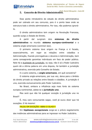 Direito Administrativo p/ Técnico de Seguro
Social do INSS. Teoria e exercícios comentados.
Prof. Daniel Mesquita に Aula 00
Prof. Daniel Mesquita www.estrategiaconcursos.com.br 15 de 106
Twitter: @danielmqt danielmesquita@estrategiaconcursos.com.br Facebook: Daniel Mesquita
5. Conceito do Direito Administrativo.
Esse ponto introdutório do estudo do direito administrativo
pode ser cobrado em seu concurso, pois é o ponto base onde se
estrutura todo o direito administrativo. Por isso, não podemos ignorá-
lo.
O direito administrativo tem origem na Revolução Francesa,
quando surgiu o Estado de Direito.
A partir daí surgiram dois sistemas do direito
administrativo no mundo: sistema europeu-continental e o
sistema anglo-americano (common law).
O primeiro sistema teve origem na França e é focado,
essencialmente, em reger as relações entre cidadãos e
Administração, fixando prerrogativas e deveres à Administração, bem
como consagrando garantias individuais em face do poder público.
Nele há a dualidade de jurisdição, ou seja, não é só o Poder Judiciário
quem dá a última palavra em uma disputa, há também a jurisdição
administrativa, exercida pelo Conselho de Estado.
E o outro sistema, o anglo-americano, em quê consistiria?
O sistema anglo-americano, por sua vez, deixa para o âmbito
do direito privado as relações entre Estado e cidadãos. A jurisdição é
una, exercida exclusivamente pelo Poder Judiciário.
No Brasil, embora a influência seja mais forte do sistema
europeu-continental, adota-se a jurisdição una.
Mas será que não há qualquer exceção à jurisdição una no
Brasil?
É, meu caro concursando sagaz, você já ouviu dizer que há
exceções. E há mesmo!
FALOU EM EXCEÇÃO: ABRA O OLHO!!!
Em hipóteses excepcionais exige-se o prévio esgotamento
das instâncias administrativas para se ingressar no Poder Judiciário.
 