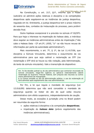 Direito Administrativo p/ Técnico de Seguro
Social do INSS. Teoria e exercícios comentados.
Prof. Daniel Mesquita に Aula 00
Prof. Daniel Mesquita www.estrategiaconcursos.com.br 16 de 106
Twitter: @danielmqt danielmesquita@estrategiaconcursos.com.br Facebook: Daniel Mesquita
Na Constituição, o art. 217, §1º, informa que o Poder
Judiciário só admitirá ações relativas à disciplina e às competições
desportivas após esgotarem-se as instâncias da justiça desportiva,
regulada em lei. Entretanto, a justiça desportiva tem o prazo máximo
de sessenta dias, contados da instauração do processo, para proferir
decisão final.
Outra hipótese excepcional é a prevista na súmula nº 02/STJ.
Para que haja o interesse na impetração do habeas data, o indivíduo
deve esgotar as instâncias administrativas antes da impetração (“não
cabe o Habeas Data - CF art.5º, LXXII, “a”- se não houve recusa de
informações por parte da autoridade administrativa”).
Mais recentemente, o art. 7º, § 1º, da Lei 11.417/06, que
disciplina a Súmula Vinculante, determina o exaurimento da via
administrativa para que seja cabível a reclamação ao STF (na
reclamação o STF dirá se houve ou não violação, pela Administração,
do texto da súmula vinculante). Vale a transcrição do dispositivo:
Por fim, a lei que regula o mandado de segurança (Lei
12.016/09) determina que não será concedido o mandado de
segurança quando se tratar de ato do qual caiba recurso
administrativo com efeito suspensivo, independentemente de caução.
Desse modo, as exceções à jurisdição uma no Brasil podem
ser resumidas da seguinte forma:
 ações relativas à disciplina e às competições desportivas;
 impetração do habeas data (prévio esgotamento das
instâncias administrativas);
Art. 7o Da decisão judicial ou do ato administrativo que contrariar enunciado de
súmula vinculante, negar-lhe vigência ou aplicá-lo indevidamente caberá
reclamação ao Supremo Tribunal Federal, sem prejuízo dos recursos ou outros
meios admissíveis de impugnação.
§ 1o Contra omissão ou ato da administração pública, o uso da reclamação só
será admitido após esgotamento das vias administrativas.
 