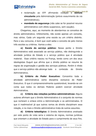 Direito Administrativo p/ Técnico de Seguro
Social do INSS. Teoria e exercícios comentados.
Prof. Daniel Mesquita に Aula 00
Prof. Daniel Mesquita www.estrategiaconcursos.com.br 17 de 106
Twitter: @danielmqt danielmesquita@estrategiaconcursos.com.br Facebook: Daniel Mesquita
 reclamação ao STF afirmando violação à súmula
vinculante pela Administração (prévio exaurimento da via
administrativa);
 mandado de segurança (não cabe se for possível recurso
administrativo com efeito suspensivo, sem caução).
Chegamos, aqui, ao momento de abordarmos os conceitos de
direito administrativo. Infelizmente, não existe apenas um conceito,
mas vários. Cada um segundo uma escola ou um critério distinto.
Para o seu concurso, é bom que você saiba o conceito de pelo menos
três escolas ou critérios. Vamos a eles:
a) Escola do serviço público: Nesse ponto o Direito
Administrativo está associado ao serviço público, não distinguindo a
atividade jurídica do Estado e o serviço público que é atividade
material. Esse critério nasceu na França, tendo como um dos seus
ideologistas Duguit que afirma que o direito público se resume às
regras de organização e gestão dos serviços públicos. Porém é nítido
que o serviço público não abrange todo o conteúdo do Direito
Administrativo.
b) Critério do Poder Executivo: Concentra toda a
atividade administrativa como disciplina exclusiva do Poder
Executivo. O que é compreensivelmente questionável, levando-se em
conta que todos os demais Poderes podem exercer atividade
Administrativa.
c) Critério das relações jurídico-administrativas: Alguns
autores afirmam que o Direito Administrativo é o conjunto de normas
que norteiam o enlace entre a Administração e os administrados. O
que é inadmissível já que outros ramos do direito disciplinam essa
relação, e no mais o Direito administrativo trata de outros assuntos.
d) Critério teleológico: O Direito Administrativo analisado
por este ponto de vista seria o sistema de regras, normas jurídicas
que orientam a atividade do Estado para o cumprimento de seus fins.
==0==
 