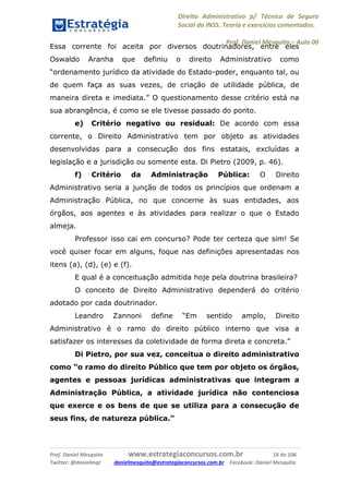 Direito Administrativo p/ Técnico de Seguro
Social do INSS. Teoria e exercícios comentados.
Prof. Daniel Mesquita に Aula 00
Prof. Daniel Mesquita www.estrategiaconcursos.com.br 18 de 106
Twitter: @danielmqt danielmesquita@estrategiaconcursos.com.br Facebook: Daniel Mesquita
Essa corrente foi aceita por diversos doutrinadores, entre eles
Oswaldo Aranha que definiu o direito Administrativo como
“ordenamento jurídico da atividade do Estado-poder, enquanto tal, ou
de quem faça as suas vezes, de criação de utilidade pública, de
maneira direta e imediata.” O questionamento desse critério está na
sua abrangência, é como se ele tivesse passado do ponto.
e) Critério negativo ou residual: De acordo com essa
corrente, o Direito Administrativo tem por objeto as atividades
desenvolvidas para a consecução dos fins estatais, excluídas a
legislação e a jurisdição ou somente esta. Di Pietro (2009, p. 46).
f) Critério da Administração Pública: O Direito
Administrativo seria a junção de todos os princípios que ordenam a
Administração Pública, no que concerne às suas entidades, aos
órgãos, aos agentes e às atividades para realizar o que o Estado
almeja.
Professor isso cai em concurso? Pode ter certeza que sim! Se
você quiser focar em alguns, foque nas definições apresentadas nos
itens (a), (d), (e) e (f).
E qual é a conceituação admitida hoje pela doutrina brasileira?
O conceito de Direito Administrativo dependerá do critério
adotado por cada doutrinador.
Leandro Zannoni define “Em sentido amplo, Direito
Administrativo é o ramo do direito público interno que visa a
satisfazer os interesses da coletividade de forma direta e concreta.”
Di Pietro, por sua vez, conceitua o direito administrativo
como “o ramo do direito Público que tem por objeto os órgãos,
agentes e pessoas jurídicas administrativas que integram a
Administração Pública, a atividade jurídica não contenciosa
que exerce e os bens de que se utiliza para a consecução de
seus fins, de natureza pública.”
 