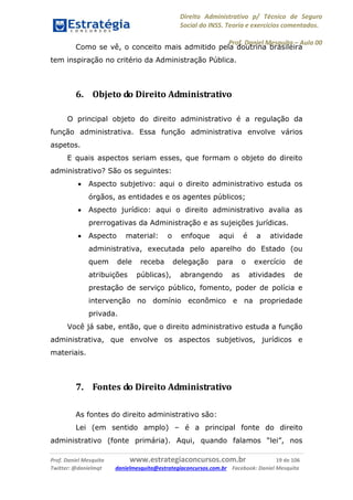 Direito Administrativo p/ Técnico de Seguro
Social do INSS. Teoria e exercícios comentados.
Prof. Daniel Mesquita に Aula 00
Prof. Daniel Mesquita www.estrategiaconcursos.com.br 19 de 106
Twitter: @danielmqt danielmesquita@estrategiaconcursos.com.br Facebook: Daniel Mesquita
Como se vê, o conceito mais admitido pela doutrina brasileira
tem inspiração no critério da Administração Pública.
6. Objeto do Direito Administrativo
O principal objeto do direito administrativo é a regulação da
função administrativa. Essa função administrativa envolve vários
aspetos.
E quais aspectos seriam esses, que formam o objeto do direito
administrativo? São os seguintes:
 Aspecto subjetivo: aqui o direito administrativo estuda os
órgãos, as entidades e os agentes públicos;
 Aspecto jurídico: aqui o direito administrativo avalia as
prerrogativas da Administração e as sujeições jurídicas.
 Aspecto material: o enfoque aqui é a atividade
administrativa, executada pelo aparelho do Estado (ou
quem dele receba delegação para o exercício de
atribuições públicas), abrangendo as atividades de
prestação de serviço público, fomento, poder de polícia e
intervenção no domínio econômico e na propriedade
privada.
Você já sabe, então, que o direito administrativo estuda a função
administrativa, que envolve os aspectos subjetivos, jurídicos e
materiais.
7. Fontes do Direito Administrativo
As fontes do direito administrativo são:
Lei (em sentido amplo) – é a principal fonte do direito
administrativo (fonte primária). Aqui, quando falamos “lei”, nos
 