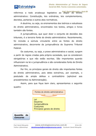 Direito Administrativo p/ Técnico de Seguro
Social do INSS. Teoria e exercícios comentados.
Prof. Daniel Mesquita に Aula 00
Prof. Daniel Mesquita www.estrategiaconcursos.com.br 20 de 106
Twitter: @danielmqt danielmesquita@estrategiaconcursos.com.br Facebook: Daniel Mesquita
referimos a todo arcabouço legislativo ao dispor do direito
administrativo: Constituição, leis ordinárias, leis complementares,
decretos, portarias e outros atos normativos.
A doutrina, ou seja, os ensinamentos dos teóricos e estudiosos
do direito administrativo, encontrados nos textos, artigos e livros
também são fontes.
A jurisprudência, que quer dizer o conjunto de decisões dos
tribunais, é a terceira fonte do direito administrativo. Recentemente,
foi incluída a súmula vinculante entre as fontes do direito
administrativo, decorrente da jurisprudência do Supremo Tribunal
Federal.
Os costumes, ou seja, a praxe administrativa e social, surgem
a partir de regras criadas pela própria sociedade, que os consideram
obrigatórias e que não estão escritas. São importantes quando
influenciam na lei e jurisprudência e são considerados fonte do Direito
Administrativo.
Por fim, os princípios gerais de direito são importantes fontes
do direito administrativo, pois deles extraímos, por exemplo, o
postulado da ampla defesa e contraditório (aplicável aos
procedimentos na Administração).
Assim, para que fique bem claro, apresentamos o seguinte
quadro:
Questão de
concurso
Fontes do direito administrativo
Lei
Doutrina
Jurisprudência
Costumes
Princípios gerais de direito
 