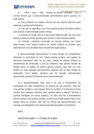 Direito Administrativo p/ Técnico de Seguro
Social do INSS. Teoria e exercícios comentados.
Prof. Daniel Mesquita に Aula 00
Prof. Daniel Mesquita www.estrategiaconcursos.com.br 21 de 106
Twitter: @danielmqt danielmesquita@estrategiaconcursos.com.br Facebook: Daniel Mesquita
3. (FGV - 2011 - OAB - Exame de Ordem Unificado – III) É
correto afirmar que a desconcentração administrativa ocorre quando um
ente político
a) cria, mediante lei, órgãos internos em sua própria estrutura para
organizar a gestão administrativa.
b) cria, por lei específica, uma nova pessoa jurídica de direito público
para auxiliar a administração pública direta.
c) autoriza a criação, por lei e por prazo indeterminado, de uma nova
pessoa jurídica de direito privado para auxiliar a administração pública.
d) contrata, mediante concessão de serviço público, por prazo
determinado, uma pessoa jurídica de direito público ou privado para
desempenhar uma atividade típica da administração pública.
A desconcentração administrativa é mera divisão de competências
efetivada na intimidade de uma mesma pessoa jurídica, sem quebra da
estrutura hierárquica. Não há, no caso, criação de pessoa jurídica ou
transferência de atribuições a uma já existente, mas apenas divisão de
tarefas entre os órgãos da própria pessoa jurídica, seja esta um ente
político ou uma entidade administrativa. Quando não há esta divisão de
atribuições entre órgãos, dizemos que há atuação administrativa
concentrada, quando há, dizemos que é desconcentrada.
Já a descentralização nada mais é do que a transferência da
titularidade de certa competência, ou apenas de seu exercício, feita por
uma pessoa jurídica a uma pessoa física ou jurídica. O fenômeno envolve
sempre duas pessoas distintas (dois sujeitos aptos a adquirir direitos e
contrair obrigação em nome próprio); no pólo que faz a transferência
haverá sempre uma pessoa jurídica, no pólo que recebe poderá haver uma
pessoa física ou jurídica. São três as formas de descentralização: por
outorga, por delegação e por descentralização geográfica ou territorial.
BIZU:
desCOncentração ==>Criação de Orgãos
 