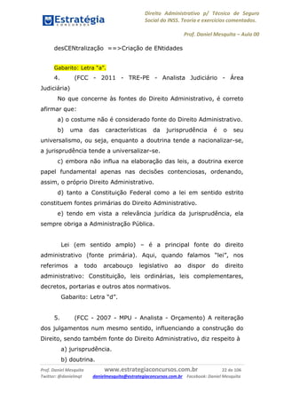 Direito Administrativo p/ Técnico de Seguro
Social do INSS. Teoria e exercícios comentados.
Prof. Daniel Mesquita に Aula 00
Prof. Daniel Mesquita www.estrategiaconcursos.com.br 22 de 106
Twitter: @danielmqt danielmesquita@estrategiaconcursos.com.br Facebook: Daniel Mesquita
desCENtralização ==>Criação de ENtidades
Gabarito: Letra “a”.
4. (FCC - 2011 - TRE-PE - Analista Judiciário - Área
Judiciária)
No que concerne às fontes do Direito Administrativo, é correto
afirmar que:
a) o costume não é considerado fonte do Direito Administrativo.
b) uma das características da jurisprudência é o seu
universalismo, ou seja, enquanto a doutrina tende a nacionalizar-se,
a jurisprudência tende a universalizar-se.
c) embora não influa na elaboração das leis, a doutrina exerce
papel fundamental apenas nas decisões contenciosas, ordenando,
assim, o próprio Direito Administrativo.
d) tanto a Constituição Federal como a lei em sentido estrito
constituem fontes primárias do Direito Administrativo.
e) tendo em vista a relevância jurídica da jurisprudência, ela
sempre obriga a Administração Pública.
Lei (em sentido amplo) – é a principal fonte do direito
administrativo (fonte primária). Aqui, quando falamos “lei”, nos
referimos a todo arcabouço legislativo ao dispor do direito
administrativo: Constituição, leis ordinárias, leis complementares,
decretos, portarias e outros atos normativos.
Gabarito: Letra “d”.
5. (FCC - 2007 - MPU - Analista - Orçamento) A reiteração
dos julgamentos num mesmo sentido, influenciando a construção do
Direito, sendo também fonte do Direito Administrativo, diz respeito à
a) jurisprudência.
b) doutrina.
 