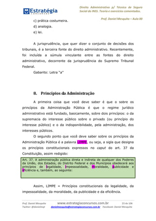 Direito Administrativo p/ Técnico de Seguro
Social do INSS. Teoria e exercícios comentados.
Prof. Daniel Mesquita に Aula 00
Prof. Daniel Mesquita www.estrategiaconcursos.com.br 23 de 106
Twitter: @danielmqt danielmesquita@estrategiaconcursos.com.br Facebook: Daniel Mesquita
c) prática costumeira.
d) analogia.
e) lei.
A jurisprudência, que quer dizer o conjunto de decisões dos
tribunais, é a terceira fonte do direito administrativo. Recentemente,
foi incluída a súmula vinculante entre as fontes do direito
administrativo, decorrente da jurisprudência do Supremo Tribunal
Federal.
Gabarito: Letra “a”
8. Princípios da Administração
A primeira coisa que você deve saber é que o sobre os
princípios da Administração Pública é que o regime jurídico
administrativo está fundado, basicamente, sobre dois princípios: o da
supremacia do interesse público sobre o privado (ou princípio do
interesse público) e o da indisponibilidade, pela administração, dos
interesses públicos.
O segundo ponto que você deve saber sobre os princípios da
Administração Pública é a palavra LIMPE, ou seja, a sigla que designa
os princípios constitucionais expressos no caput do art. 37 da
Constituição, assim redigido:
Art. 37. A administração pública direta e indireta de qualquer dos Poderes
da União, dos Estados, do Distrito Federal e dos Municípios obedecerá aos
princípios de legalidade, impessoalidade, moralidade, publicidade e
eficiência e, também, ao seguinte:
Assim, LIMPE = Princípios constitucionais da legalidade, da
impessoalidade, da moralidade, da publicidade e da eficiência.
 