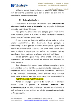 Direito Administrativo p/ Técnico de Seguro
Social do INSS. Teoria e exercícios comentados.
Prof. Daniel Mesquita に Aula 00
Prof. Daniel Mesquita www.estrategiaconcursos.com.br 24 de 106
Twitter: @danielmqt danielmesquita@estrategiaconcursos.com.br Facebook: Daniel Mesquita
Vistos os pontos fundamentais, que você não pode esquecer
nem por decreto, passamos agora para a análise de cada um dos
princípios do direito administrativo.
8.1 Princípios basilares
Como vimos, os princípios basilares são o da supremacia do
interesse público sobre o particular (ou princípio do interesse
público) e o da indisponibilidade.
Pelo primeiro, entendemos que sempre que houver conflito
entre interesse público e o particular deve prevalecer o interesse
público, que representa a coletividade.
A supremacia do interesse público orienta todo o regime
jurídico administrativo. Em decorrência desse princípio, a
Administração Pública goza de poderes e prerrogativas especiais com
relação aos administrados, o que faz com que o poder público possa
atuar imediata e diretamente em defesa do interesse coletivo,
fazendo prevalecer a vontade geral sobre a vontade individual.
Diz-se, portanto, que a relação entre Estado – indivíduo é de
verticalidade. As ordens do Estado se impõem aos indivíduos de
forma unilateral.
Isso não quer dizer que os entes públicos podem fazer o que
bem entendem com os indivíduos. A supremacia não é absoluta, deve
respeitar os direitos individuais e coletivos previstos na Constituição
(p. ex.: liberdade, propriedade, devido processo legal, moradia,
saúde etc) e devem ser exercidas sempre visando o interesse público.
ALERTA MÁXIMO! ALERTA MÁXIMO!
Nunca se esqueça: o princípio da supremacia do interesse
público sobre o privado é limitado também pela
proporcionalidade, ou seja, o ato praticado pelo administrador só
será legítimo se o meio utilizado por ele for adequado para atender
ao fim perseguido.
 