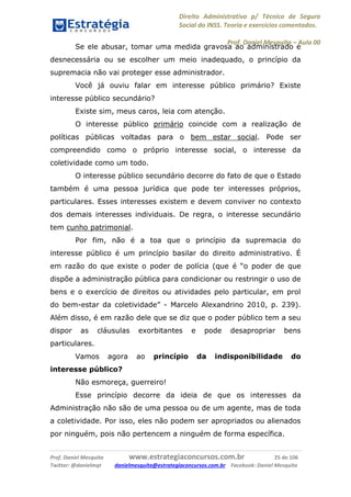 Direito Administrativo p/ Técnico de Seguro
Social do INSS. Teoria e exercícios comentados.
Prof. Daniel Mesquita に Aula 00
Prof. Daniel Mesquita www.estrategiaconcursos.com.br 25 de 106
Twitter: @danielmqt danielmesquita@estrategiaconcursos.com.br Facebook: Daniel Mesquita
Se ele abusar, tomar uma medida gravosa ao administrado e
desnecessária ou se escolher um meio inadequado, o princípio da
supremacia não vai proteger esse administrador.
Você já ouviu falar em interesse público primário? Existe
interesse público secundário?
Existe sim, meus caros, leia com atenção.
O interesse público primário coincide com a realização de
políticas públicas voltadas para o bem estar social. Pode ser
compreendido como o próprio interesse social, o interesse da
coletividade como um todo.
O interesse público secundário decorre do fato de que o Estado
também é uma pessoa jurídica que pode ter interesses próprios,
particulares. Esses interesses existem e devem conviver no contexto
dos demais interesses individuais. De regra, o interesse secundário
tem cunho patrimonial.
Por fim, não é a toa que o princípio da supremacia do
interesse público é um princípio basilar do direito administrativo. É
em razão do que existe o poder de polícia (que é “o poder de que
dispõe a administração pública para condicionar ou restringir o uso de
bens e o exercício de direitos ou atividades pelo particular, em prol
do bem-estar da coletividade” - Marcelo Alexandrino 2010, p. 239).
Além disso, é em razão dele que se diz que o poder público tem a seu
dispor as cláusulas exorbitantes e pode desapropriar bens
particulares.
Vamos agora ao princípio da indisponibilidade do
interesse público?
Não esmoreça, guerreiro!
Esse princípio decorre da ideia de que os interesses da
Administração não são de uma pessoa ou de um agente, mas de toda
a coletividade. Por isso, eles não podem ser apropriados ou alienados
por ninguém, pois não pertencem a ninguém de forma específica.
 