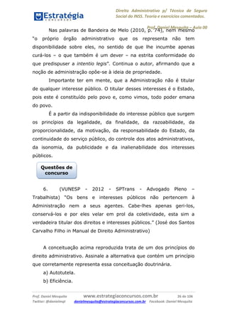 Direito Administrativo p/ Técnico de Seguro
Social do INSS. Teoria e exercícios comentados.
Prof. Daniel Mesquita に Aula 00
Prof. Daniel Mesquita www.estrategiaconcursos.com.br 26 de 106
Twitter: @danielmqt danielmesquita@estrategiaconcursos.com.br Facebook: Daniel Mesquita
Nas palavras de Bandeira de Melo (2010, p. 74), nem mesmo
“o próprio órgão administrativo que os representa não tem
disponibilidade sobre eles, no sentido de que lhe incumbe apenas
curá-los – o que também é um dever – na estrita conformidade do
que predispuser a intentio legis”. Continua o autor, afirmando que a
noção de administração opõe-se à ideia de propriedade.
Importante ter em mente, que a Administração não é titular
de qualquer interesse público. O titular desses interesses é o Estado,
pois este é constituído pelo povo e, como vimos, todo poder emana
do povo.
É a partir da indisponibilidade do interesse público que surgem
os princípios da legalidade, da finalidade, da razoabilidade, da
proporcionalidade, da motivação, da responsabilidade do Estado, da
continuidade do serviço público, do controle dos atos administrativos,
da isonomia, da publicidade e da inalienabilidade dos interesses
públicos.
6. (VUNESP - 2012 - SPTrans - Advogado Pleno –
Trabalhista) “Os bens e interesses públicos não pertencem à
Administração nem a seus agentes. Cabe-lhes apenas geri-los,
conservá-los e por eles velar em prol da coletividade, esta sim a
verdadeira titular dos direitos e interesses públicos.” (José dos Santos
Carvalho Filho in Manual de Direito Administrativo)
A conceituação acima reproduzida trata de um dos princípios do
direito administrativo. Assinale a alternativa que contém um princípio
que corretamente representa essa conceituação doutrinária.
a) Autotutela.
b) Eficiência.
Questões de
concurso
 