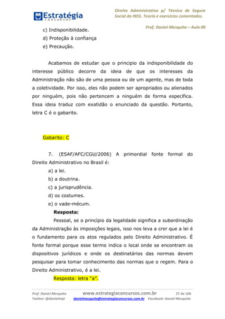 Direito Administrativo p/ Técnico de Seguro
Social do INSS. Teoria e exercícios comentados.
Prof. Daniel Mesquita に Aula 00
Prof. Daniel Mesquita www.estrategiaconcursos.com.br 27 de 106
Twitter: @danielmqt danielmesquita@estrategiaconcursos.com.br Facebook: Daniel Mesquita
c) Indisponibilidade.
d) Proteção à confiança
e) Precaução.
Acabamos de estudar que o principio da indisponibilidade do
interesse público decorre da ideia de que os interesses da
Administração não são de uma pessoa ou de um agente, mas de toda
a coletividade. Por isso, eles não podem ser apropriados ou alienados
por ninguém, pois não pertencem a ninguém de forma específica.
Essa ideia traduz com exatidão o enunciado da questão. Portanto,
letra C é o gabarito.
Gabarito: C
7. (ESAF/AFC/CGU/2006) A primordial fonte formal do
Direito Administrativo no Brasil é:
a) a lei.
b) a doutrina.
c) a jurisprudência.
d) os costumes.
e) o vade-mécum.
Resposta:
Pessoal, se o princípio da legalidade significa a subordinação
da Administração às imposições legais, isso nos leva a crer que a lei é
o fundamento para os atos regulados pelo Direito Administrativo. É
fonte formal porque esse termo indica o local onde se encontram os
dispositivos jurídicos e onde os destinatários das normas devem
pesquisar para tomar conhecimento das normas que o regem. Para o
Direito Administrativo, é a lei.
Resposta: letra “a”.
 