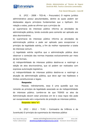 Direito Administrativo p/ Técnico de Seguro
Social do INSS. Teoria e exercícios comentados.
Prof. Daniel Mesquita に Aula 00
Prof. Daniel Mesquita www.estrategiaconcursos.com.br 28 de 106
Twitter: @danielmqt danielmesquita@estrategiaconcursos.com.br Facebook: Daniel Mesquita
8. (FCC - 2008 - TCE-AL - Procurador) O regime jurídico
administrativo possui peculiaridades, dentre as quais podem ser
destacados alguns princípios fundamentais que o tipificam. Em
relação a estes, pode-se afirmar que o princípio da
a) supremacia do interesse público informa as atividades da
administração pública, tendo evoluído para somente ser aplicado aos
atos discricionários.
b) supremacia do interesse público informa as atividades da
administração pública e pode ser aplicado para excepcionar o
princípio da legalidade estrita, a fim de melhor representar a tutela
do interesse comum.
c) legalidade estrita significa que a administração pública deve
observar o conteúdo das normas impostas exclusivamente por meio
de leis formais.
d) indisponibilidade do interesse público destina-se a restringir a
edição de atos discricionários, que só podem ser realizados com
expressa autorização legislativa.
e) indisponibilidade do interesse público destina-se a restringir a
atuação da administração pública, que deve agir nas hipóteses e
limites constitucionais e legais.
Resposta:
Pessoal, indiretamente, essa é uma questão que nos
remente ao princípio da legalidade associado ao da indisponibilidade
do interesse público. Lembre-se de que TODOS os atos da
Administração devem estar previstos em lei e essa regra não pode
ser excepcionada sob o argumento de proteção ao interesse público.
Resposta: letra “e”.
9. (FCC - 2012 - TJ-RJ - Comissário da Infância e da
Juventude) O princípio da supremacia do interesse público
 