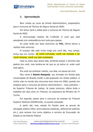Direito Administrativo p/ Técnico de Seguro
Social do INSS. Teoria e exercícios comentados.
Prof. Daniel Mesquita に Aula 00
Prof. Daniel Mesquita www.estrategiaconcursos.com.br 2 de 106
Twitter: @danielmqt danielmesquita@estrategiaconcursos.com.br Facebook: Daniel Mesquita
1. Apresentação
Bem vindos ao curso de Direito Administrativo, preparatório
para o concurso de Técnico de Seguro Social do INSS.
Em breve sairá o edital para o concurso de Técnico de Seguro
Social do INSS.
A remuneração totaliza R$ 4.496,89. E você que está
estudando com antecedência tem tudo para passar.
As aulas terão por base exercícios da FCC, última banca a
realizar este concurso.
O sucesso não está muito longe pra você não, meu amigo,
tenha isso em mente: SE VOCÊ ESTUDAR, VOCÊ VAI PASSAR E SE
VOCÊ PASSAR, VOCÊ VAI SER CHAMADO!
Hoje eu estou aqui desse lado, tentando passar o caminho das
pedras pra você, mas lembre-se de que eu já estive aí, onde você
está agora.
Pra você me conhecer melhor, vou falar um pouco de mim.
Meu nome é Daniel Mesquita, sou formado em Direito pela
Universidade de Brasília (UnB) e pós-graduado em direito público. A
minha vida no mundo dos concursos teve início em 2005, quando me
preparei para o concurso de técnico administrativo – área judiciária –
do Superior Tribunal de Justiça. Já nesse concurso, obtive êxito e
trabalhei por dois anos no Tribunal, na assessoria de Ministro da 1ª
Turma.
Em seguida, passei para o concurso de analista do Tribunal
Superior Eleitoral (CESPE/UnB), na quarta colocação.
A partir daí, meu estudo foi focado para as provas de
advogado público (AGU, procuradorias estaduais, defensorias públicas
etc.), pois sempre tive como objetivo a carreira de Procurador de
Estado ou do Distrito Federal.
 