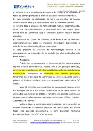 Direito Administrativo p/ Técnico de Seguro
Social do INSS. Teoria e exercícios comentados.
Prof. Daniel Mesquita に Aula 00
Prof. Daniel Mesquita www.estrategiaconcursos.com.br 29 de 106
Twitter: @danielmqt danielmesquita@estrategiaconcursos.com.br Facebook: Daniel Mesquita
a) informa toda a atuação da Administração Pública e se sobrepõe a
todos os demais princípios e a todo e qualquer interesse individual.
b) está presente na elaboração da lei e no exercício da função
administrativa, esta que sempre deve visar ao interesse público.
c) informa toda a atuação da Administração Pública, recomendando,
ainda que excepcionalmente, o descumprimento de norma legal,
desde que se comprove que o interesse público restará melhor
atendido.
d) traduz-se no poder da Administração Pública de se sobrepor
discricionariamente sobre os interesses individuais, dispensando a
adoção de formalidades legalmente previstas.
e) está presente na atuação da Administração Pública e se
consubstancia na presunção de veracidade dos atos praticados pelo
Poder Público.
Resposta:
O Princípio da supremacia do interesse público orienta todo o
regime jurídico administrativo. Porém, não é um princípio absoluto,
devendo ser respeitado os direitos individuais e coletivos previstos na
Constituição. Tampouco se sobrepõe aos demais princípios,
lembrando que o princípio da supremacia do interesse público sobre o
privado é limitado também pela proporcionalidade. Alternativa “a”
errada.
Você já percebeu que o princípio da supremacia está presente
na aplicação da lei e na própria elaboração da lei (pois ambas as
atividades são motoras do Estado). Também está correta a afirmação
de que esse princípio sempre deve visar o interesse público, coletivo.
Alternativa “b” correta.
Volto a dizer, a supremacia não é absoluta, deve respeitar os
direitos individuais e coletivos previstos na Constituição, na norma
legal, não podendo descumpri-la e nem dispensar nenhuma
formalidade legal. Letra “c” e “d” erradas.
 