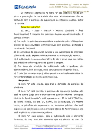 Direito Administrativo p/ Técnico de Seguro
Social do INSS. Teoria e exercícios comentados.
Prof. Daniel Mesquita に Aula 00
Prof. Daniel Mesquita www.estrategiaconcursos.com.br 30 de 106
Twitter: @danielmqt danielmesquita@estrategiaconcursos.com.br Facebook: Daniel Mesquita
Os institutos apontados na letra “e” são distintos, tendo em
vista a presunção de veracidade dos atos administrativos não se
confunde com o princípio da supremacia do interesse público. Letra
“e” errada.
Gabarito: Letra “b”.
10. (FCC - 2010 - TRE-AM - Analista Judiciário - Área
Administrativa) A respeito dos princípios básicos da Administração, é
correto afirmar:
a) Em razão do princípio da moralidade o administrador público deve
exercer as suas atividades administrativas com presteza, perfeição e
rendimento funcional.
b) Os princípios da segurança jurídica e da supremacia do interesse
público não estão expressamente previstos na Constituição Federal.
c) A publicidade é elemento formativo do ato e serve para convalidar
ato praticado com irregularidade quanto à origem.
d) Por força do princípio da publicidade todo e qualquer ato
administrativo, sem exceção, deve ser publicado em jornal oficial.
e) O princípio da segurança jurídica permite a aplicação retroativa de
nova interpretação de norma administrativa.
Resposta:
O item “a” está errado, pois traz a definição do princípio da
eficiência.
O item “b” está correto, o princípio da segurança jurídica não
está no LIMPE (veja que o enunciado da questão informa “princípios
básicos da Administração”), está apenas no art. 2º da Lei 9.784/99 e,
de forma reflexa, no art. 5º, XXXVI, da Constituição. Do mesmo
modo, o princípio da supremacia do interesse público não está
expresso na Constituição como princípio básico da Administração, ele
está implícito no ordenamento jurídico.
O item “c” está errado, pois a publicidade não é elemento
formativo do ato, mas sim elemento que dá eficácia ao ato. Os
 