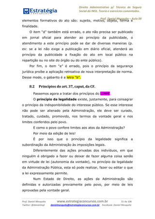 Direito Administrativo p/ Técnico de Seguro
Social do INSS. Teoria e exercícios comentados.
Prof. Daniel Mesquita に Aula 00
Prof. Daniel Mesquita www.estrategiaconcursos.com.br 31 de 106
Twitter: @danielmqt danielmesquita@estrategiaconcursos.com.br Facebook: Daniel Mesquita
elementos formativos do ato são: sujeito, motivo, objeto, forma e
finalidade.
O item “d” também está errado, o ato não precisa ser publicado
em jornal oficial para atender ao princípio da publicidade, o
atendimento a este princípio pode se dar de diversas maneiras (p.
ex: se a lei não exige a publicação em diário oficial, atenderá ao
princípio da publicidade a fixação do ato em local público na
repartição ou no site do órgão ou do ente público).
Por fim, o item “e” é errado, pois o princípio da segurança
jurídica proíbe a aplicação retroativa de nova interpretação de norma.
Desse modo, o gabarito é a letra “b”.
8.2 Princípios do art. 37, caput, da CF.
Passemos agora a tratar dos princípios do LIMPE.
O princípio da legalidade existe, justamente, para consagrar
o princípio da indisponibilidade do interesse público. Se esse interesse
não pode ser alienado pela Administração, ele deve ser curado,
tratado, cuidado, promovido, nos termos da vontade geral e nos
limites conferidos pelo povo.
E como o povo confere limites aos atos da Administração?
Por meio da edição de leis!
É por isso que o princípio da legalidade significa a
subordinação da Administração às imposições legais.
Diferentemente das ações privadas dos indivíduos, em que
ninguém é obrigado a fazer ou deixar de fazer alguma coisa senão
em virtude de lei (autonomia da vontade), no princípio da legalidade
da Administração Pública, esta só pode realizar, fazer ou editar o que
a lei expressamente permite.
Num Estado de Direito, as ações da Administração são
definidas e autorizadas previamente pelo povo, por meio de leis
aprovadas pela vontade geral.
 