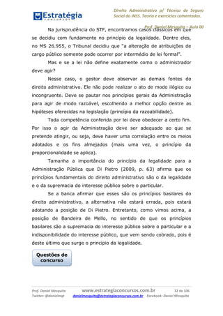 Direito Administrativo p/ Técnico de Seguro
Social do INSS. Teoria e exercícios comentados.
Prof. Daniel Mesquita に Aula 00
Prof. Daniel Mesquita www.estrategiaconcursos.com.br 32 de 106
Twitter: @danielmqt danielmesquita@estrategiaconcursos.com.br Facebook: Daniel Mesquita
Na jurisprudência do STF, encontramos casos clássicos em que
se decidiu com fundamento no princípio da legalidade. Dentre eles,
no MS 26.955, o Tribunal decidiu que “a alteração de atribuições de
cargo público somente pode ocorrer por intermédio de lei formal”.
Mas e se a lei não define exatamente como o administrador
deve agir?
Nesse caso, o gestor deve observar as demais fontes do
direito administrativo. Ele não pode realizar o ato de modo ilógico ou
incongruente. Deve se pautar nos princípios gerais da Administração
para agir de modo razoável, escolhendo a melhor opção dentre as
hipóteses oferecidas na legislação (princípio da razoabilidade).
Toda competência conferida por lei deve obedecer a certo fim.
Por isso o agir da Administração deve ser adequado ao que se
pretende atingir, ou seja, deve haver uma correlação entre os meios
adotados e os fins almejados (mais uma vez, o princípio da
proporcionalidade se aplica).
Tamanha a importância do princípio da legalidade para a
Administração Pública que Di Pietro (2009, p. 63) afirma que os
princípios fundamentais do direito administrativo são o da legalidade
e o da supremacia do interesse público sobre o particular.
Se a banca afirmar que esses são os princípios basilares do
direito administrativo, a alternativa não estará errada, pois estará
adotando a posição de Di Pietro. Entretanto, como vimos acima, a
posição de Bandeira de Mello, no sentido de que os princípios
basilares são a supremacia do interesse público sobre o particular e a
indisponibilidade do interesse público, que vem sendo cobrado, pois é
deste último que surge o princípio da legalidade.
Questões de
concurso
 