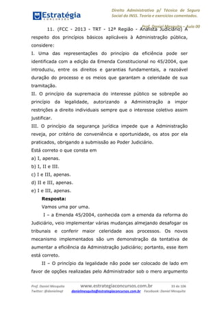 Direito Administrativo p/ Técnico de Seguro
Social do INSS. Teoria e exercícios comentados.
Prof. Daniel Mesquita に Aula 00
Prof. Daniel Mesquita www.estrategiaconcursos.com.br 33 de 106
Twitter: @danielmqt danielmesquita@estrategiaconcursos.com.br Facebook: Daniel Mesquita
11. (FCC - 2013 - TRT - 12ª Região - Analista Judiciário) A
respeito dos princípios básicos aplicáveis à Administração pública,
considere:
I. Uma das representações do princípio da eficiência pode ser
identificada com a edição da Emenda Constitucional no 45/2004, que
introduziu, entre os direitos e garantias fundamentais, a razoável
duração do processo e os meios que garantam a celeridade de sua
tramitação.
II. O princípio da supremacia do interesse público se sobrepõe ao
princípio da legalidade, autorizando a Administração a impor
restrições a direito individuais sempre que o interesse coletivo assim
justificar.
III. O princípio da segurança jurídica impede que a Administração
reveja, por critério de conveniência e oportunidade, os atos por ela
praticados, obrigando a submissão ao Poder Judiciário.
Está correto o que consta em
a) I, apenas.
b) I, II e III.
c) I e III, apenas.
d) II e III, apenas.
e) I e III, apenas.
Resposta:
Vamos uma por uma.
I – a Emenda 45/2004, conhecida com a emenda da reforma do
Judiciário, veio implementar várias mudanças almejando desafogar os
tribunais e conferir maior celeridade aos processos. Os novos
mecanismo implementados são um demonstração da tentativa de
aumentar a eficiência da Administração judiciário; portanto, esse item
está correto.
II – O princípio da legalidade não pode ser colocado de lado em
favor de opções realizadas pelo Administrador sob o mero argumento
 