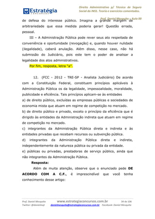 Direito Administrativo p/ Técnico de Seguro
Social do INSS. Teoria e exercícios comentados.
Prof. Daniel Mesquita に Aula 00
Prof. Daniel Mesquita www.estrategiaconcursos.com.br 34 de 106
Twitter: @danielmqt danielmesquita@estrategiaconcursos.com.br Facebook: Daniel Mesquita
de defesa do interesse público. Imagina a grande margem de
arbitrariedade que essa medida poderia gerar! Questão errada,
pessoal.
III – A Administração Pública pode rever seus ato respeitada de
conveniência e oportunidade (revogação) e, quando houver nulidade
(ilegalidade), caberá anulação. Além disso, nesse caso, não há
submissão do Judiciário, pois este tem o poder de analisar a
legalidade dos atos administrativos.
Por fim, resposta, letra “a”.
12. (FCC - 2012 - TRE-SP - Analista Judiciário) De acordo
com a Constituição Federal, constituem princípios aplicáveis à
Administração Pública os da legalidade, impessoalidade, moralidade,
publicidade e eficiência. Tais princípios aplicam-se às entidades
a) de direito público, excluídas as empresas públicas e sociedades de
economia mista que atuam em regime de competição no mercado.
b) de direito público e privado, exceto o princípio da eficiência que é
dirigido às entidades da Administração indireta que atuam em regime
de competição no mercado.
c) integrantes da Administração Pública direta e indireta e às
entidades privadas que recebam recursos ou subvenção pública.
d) integrantes da Administração Pública direta e indireta,
independentemente da natureza pública ou privada da entidade.
e) públicas ou privadas, prestadoras de serviço público, ainda que
não integrantes da Administração Pública.
Resposta:
Além de muita atenção, observe que o enunciado pede DE
ACORDO COM A C.F., é imprescindível que você tenha
conhecimento desse artigo:
 