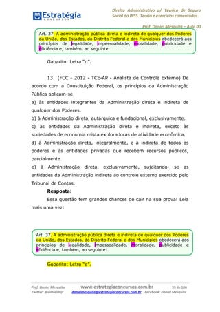 Direito Administrativo p/ Técnico de Seguro
Social do INSS. Teoria e exercícios comentados.
Prof. Daniel Mesquita に Aula 00
Prof. Daniel Mesquita www.estrategiaconcursos.com.br 35 de 106
Twitter: @danielmqt danielmesquita@estrategiaconcursos.com.br Facebook: Daniel Mesquita
Gabarito: Letra “d”.
13. (FCC - 2012 - TCE-AP - Analista de Controle Externo) De
acordo com a Constituição Federal, os princípios da Administração
Pública aplicam-se
a) às entidades integrantes da Administração direta e indireta de
qualquer dos Poderes.
b) à Administração direta, autárquica e fundacional, exclusivamente.
c) às entidades da Administração direta e indireta, exceto às
sociedades de economia mista exploradoras de atividade econômica.
d) à Administração direta, integralmente, e à indireta de todos os
poderes e às entidades privadas que recebem recursos públicos,
parcialmente.
e) à Administração direta, exclusivamente, sujeitando- se as
entidades da Administração indireta ao controle externo exercido pelo
Tribunal de Contas.
Resposta:
Essa questão tem grandes chances de cair na sua prova! Leia
mais uma vez:
Gabarito: Letra “a”.
Art. 37. A administração pública direta e indireta de qualquer dos Poderes
da União, dos Estados, do Distrito Federal e dos Municípios obedecerá aos
princípios de legalidade, impessoalidade, moralidade, publicidade e
eficiência e, também, ao seguinte:
Art. 37. A administração pública direta e indireta de qualquer dos Poderes
da União, dos Estados, do Distrito Federal e dos Municípios obedecerá aos
princípios de legalidade, impessoalidade, moralidade, publicidade e
eficiência e, também, ao seguinte:
 