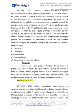 Direito Administrativo p/ Técnico de Seguro
Social do INSS. Teoria e exercícios comentados.
Prof. Daniel Mesquita に Aula 00
Prof. Daniel Mesquita www.estrategiaconcursos.com.br 36 de 106
Twitter: @danielmqt danielmesquita@estrategiaconcursos.com.br Facebook: Daniel Mesquita
14. (FCC - 2012 - MPE-AP - Técnico Ministerial - Auxiliar
Administrativo) O Prefeito de determinado Município, a fim de realizar
promoção pessoal, utilizou-se de símbolo e de slogan que mencionam
o seu sobrenome na publicidade institucional do Município. A
utilização de publicidade governamental para promoção pessoal de
agente público viola o disposto no artigo 37, § 1o, da Constituição
Federal, ora transcrito: “A publicidade dos atos, programas, obras,
serviços e campanhas dos órgãos públicos deverá ter caráter
educativo, informativo ou de orientação social, dela não podendo
constar nomes, símbolos ou imagens que caracterizem promoção
pessoal de autoridades ou servidores públicos”. O fato narrado
constitui violação ao seguinte princípio da Administração Pública,
dentre outros:
a) Eficiência
b) Publicidade
c) Razoabilidade
d) Impessoalidade
e) Supremacia do interesse público.
Resposta:
Essa é uma boa questão! Porque ele se referiu a
publicidade, talvez o candidato fique confuso e pense em marcar a
letra “b”. Porém, não se engane. Perceba que o slogan do município
ficou pessoal, ou seja, foi ligada a uma figura pública, perdeu seu
caráter genérico e neutro, tendo a impessoalidade sido afetada.
Resposta: letra “d”.
15. (FCC - 2013 - Caixa - Engenheiro Civil) Considere a
seguinte situação hipotética: Lei Municipal atribuiu a hospital público
o sobrenome do então Prefeito, como inclusive era conhecido na
Municipalidade e quando ainda exercia seu mandato, ou seja, a
introdução da norma no ordenamento jurídico municipal operou- se
 