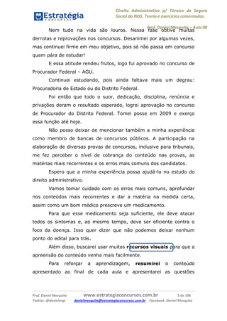 Direito Administrativo p/ Técnico de Seguro
Social do INSS. Teoria e exercícios comentados.
Prof. Daniel Mesquita に Aula 00
Prof. Daniel Mesquita www.estrategiaconcursos.com.br 3 de 106
Twitter: @danielmqt danielmesquita@estrategiaconcursos.com.br Facebook: Daniel Mesquita
Nem tudo na vida são louros. Nessa fase obtive muitas
derrotas e reprovações nos concursos. Desanimei por algumas vezes,
mas continuei firme em meu objetivo, pois só não passa em concurso
quem pára de estudar!
E essa atitude rendeu frutos, logo fui aprovado no concurso de
Procurador Federal – AGU.
Continuei estudando, pois ainda faltava mais um degrau:
Procuradoria de Estado ou do Distrito Federal.
Foi então que todo o suor, dedicação, disciplina, renúncia e
privações deram o resultado esperado, logrei aprovação no concurso
de Procurador do Distrito Federal. Tomei posse em 2009 e exerço
essa função até hoje.
Não posso deixar de mencionar também a minha experiência
como membro de bancas de concursos públicos. A participação na
elaboração de diversas provas de concursos, inclusive para tribunais,
me fez perceber o nível de cobrança do conteúdo nas provas, as
matérias mais recorrentes e os erros mais comuns dos candidatos.
Espero que a minha experiência possa ajudá-lo no estudo do
direito administrativo.
Vamos tomar cuidado com os erros mais comuns, aprofundar
nos conteúdos mais recorrentes e dar a matéria na medida certa,
assim como um bom médico prescreve um medicamento.
Para que esse medicamento seja suficiente, ele deve atacar
todos os sintomas e, ao mesmo tempo, deve ser eficiente contra o
foco da doença. Isso quer dizer que não podemos deixar nenhum
ponto do edital para trás.
Além disso, buscarei usar muitos recursos visuais para que a
apreensão do conteúdo venha mais facilmente.
Para reforçar a aprendizagem, resumirei o conteúdo
apresentado ao final de cada aula e apresentarei as questões
 