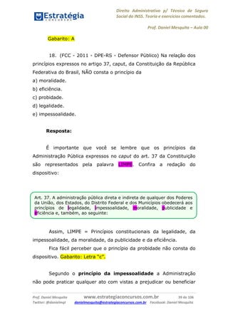 Direito Administrativo p/ Técnico de Seguro
Social do INSS. Teoria e exercícios comentados.
Prof. Daniel Mesquita に Aula 00
Prof. Daniel Mesquita www.estrategiaconcursos.com.br 39 de 106
Twitter: @danielmqt danielmesquita@estrategiaconcursos.com.br Facebook: Daniel Mesquita
Gabarito: A
18. (FCC - 2011 - DPE-RS - Defensor Público) Na relação dos
princípios expressos no artigo 37, caput, da Constituição da República
Federativa do Brasil, NÃO consta o princípio da
a) moralidade.
b) eficiência.
c) probidade.
d) legalidade.
e) impessoalidade.
Resposta:
É importante que você se lembre que os princípios da
Administração Pública expressos no caput do art. 37 da Constituição
são representados pela palavra LIMPE. Confira a redação do
dispositivo:
Assim, LIMPE = Princípios constitucionais da legalidade, da
impessoalidade, da moralidade, da publicidade e da eficiência.
Fica fácil perceber que o princípio da probidade não consta do
dispositivo. Gabarito: Letra “c”.
Segundo o princípio da impessoalidade a Administração
não pode praticar qualquer ato com vistas a prejudicar ou beneficiar
Art. 37. A administração pública direta e indireta de qualquer dos Poderes
da União, dos Estados, do Distrito Federal e dos Municípios obedecerá aos
princípios de legalidade, impessoalidade, moralidade, publicidade e
eficiência e, também, ao seguinte:
 