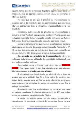 Direito Administrativo p/ Técnico de Seguro
Social do INSS. Teoria e exercícios comentados.
Prof. Daniel Mesquita に Aula 00
Prof. Daniel Mesquita www.estrategiaconcursos.com.br 40 de 106
Twitter: @danielmqt danielmesquita@estrategiaconcursos.com.br Facebook: Daniel Mesquita
alguém, nem a atender o interesse do próprio agente, o agir deve ser
impessoal, pois os agentes públicos devem visar, tão somente, o
interesse público.
Por isso que se diz que o princípio da impessoalidade se
confunde com o da finalidade, pois ato administrativo que não visa o
interesse público viola tanto o princípio da impessoalidade como o da
finalidade.
Entretanto, outro aspecto do princípio da impessoalidade é
exclusivo e inconfundível: esse princípio também informa que os atos
realizados no âmbito da Administração não são praticados por Fulano,
Beltrano ou Cicrano, mas pelo órgão ao qual o agente se vincula.
As regras constitucionais que impõem a realização do concurso
público para provimento de cargos na Administração Pública (art. 37,
II) e a que determina que as contratações devem ser precedidas de
licitação (art. 37, XXI) decorrem do princípio da impessoalidade.
Em atenção ao princípio da impessoalidade, deve ser
rechaçada toda forma de utilização de publicidade institucional para
promoção pessoal de políticos.
Caro amigo, nesse momento você deve ligar o SINAL DE
ALERTA! Pois vamos tratar de um dos princípios mais cobrados nos
últimos concursos: o princípio da moralidade!
O princípio da moralidade impõe ao administrador o dever de
sempre agir com lealdade, boa-fé e ética. Além de obedecer aos
limites da lei, o gestor deve verificar se o ato não ofende a moral, os
bons costumes, os princípios de justiça, de equidade e, por fim, a
ideia de honestidade.
O tema que mais vem sendo cobrado em concursos quanto ao
princípio da moralidade é a Súmula Vinculante 13 do STF, que veda a
prática do nepotismo na Administração Pública.
A partir da edição dessa súmula restou consagrado o
entendimento de que não é preciso de lei em sentido formal para se
 