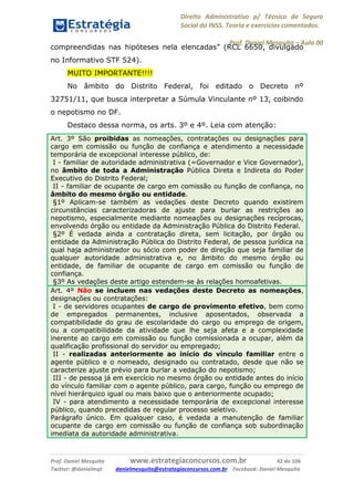 Direito Administrativo p/ Técnico de Seguro
Social do INSS. Teoria e exercícios comentados.
Prof. Daniel Mesquita に Aula 00
Prof. Daniel Mesquita www.estrategiaconcursos.com.br 42 de 106
Twitter: @danielmqt danielmesquita@estrategiaconcursos.com.br Facebook: Daniel Mesquita
compreendidas nas hipóteses nela elencadas” (RCL 6650, divulgado
no Informativo STF 524).
MUITO IMPORTANTE!!!!
No âmbito do Distrito Federal, foi editado o Decreto nº
32751/11, que busca interpretar a Súmula Vinculante nº 13, coibindo
o nepotismo no DF.
Destaco dessa norma, os arts. 3º e 4º. Leia com atenção:
Art. 3º São proibidas as nomeações, contratações ou designações para
cargo em comissão ou função de confiança e atendimento a necessidade
temporária de excepcional interesse público, de:
I - familiar de autoridade administrativa (=Governador e Vice Governador),
no âmbito de toda a Administração Pública Direta e Indireta do Poder
Executivo do Distrito Federal;
II - familiar de ocupante de cargo em comissão ou função de confiança, no
âmbito do mesmo órgão ou entidade.
§1º Aplicam-se também as vedações deste Decreto quando existirem
circunstâncias caracterizadoras de ajuste para burlar as restrições ao
nepotismo, especialmente mediante nomeações ou designações recíprocas,
envolvendo órgão ou entidade da Administração Pública do Distrito Federal.
§2º É vedada ainda a contratação direta, sem licitação, por órgão ou
entidade da Administração Pública do Distrito Federal, de pessoa jurídica na
qual haja administrador ou sócio com poder de direção que seja familiar de
qualquer autoridade administrativa e, no âmbito do mesmo órgão ou
entidade, de familiar de ocupante de cargo em comissão ou função de
confiança.
§3º As vedações deste artigo estendem-se às relações homoafetivas.
Art. 4º Não se incluem nas vedações deste Decreto as nomeações,
designações ou contratações:
I - de servidores ocupantes de cargo de provimento efetivo, bem como
de empregados permanentes, inclusive aposentados, observada a
compatibilidade do grau de escolaridade do cargo ou emprego de origem,
ou a compatibilidade da atividade que lhe seja afeta e a complexidade
inerente ao cargo em comissão ou função comissionada a ocupar, além da
qualificação profissional do servidor ou empregado;
II - realizadas anteriormente ao início do vínculo familiar entre o
agente público e o nomeado, designado ou contratado, desde que não se
caracterize ajuste prévio para burlar a vedação do nepotismo;
III - de pessoa já em exercício no mesmo órgão ou entidade antes do início
do vínculo familiar com o agente público, para cargo, função ou emprego de
nível hierárquico igual ou mais baixo que o anteriormente ocupado;
IV - para atendimento a necessidade temporária de excepcional interesse
público, quando precedidas de regular processo seletivo.
Parágrafo único. Em qualquer caso, é vedada a manutenção de familiar
ocupante de cargo em comissão ou função de confiança sob subordinação
imediata da autoridade administrativa.
 