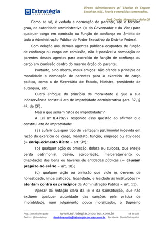 Direito Administrativo p/ Técnico de Seguro
Social do INSS. Teoria e exercícios comentados.
Prof. Daniel Mesquita に Aula 00
Prof. Daniel Mesquita www.estrategiaconcursos.com.br 43 de 106
Twitter: @danielmqt danielmesquita@estrategiaconcursos.com.br Facebook: Daniel Mesquita
Como se vê, é vedada a nomeação de parente, até o terceiro
grau, de autoridade administrativa (= do Governador e do Vice) para
qualquer cargo em comissão ou função de confiança no âmbito de
toda a Administração Pública do Poder Executivo do Distrito Federal.
Com relação aos demais agentes públicos ocupantes de função
de confiança ou cargo em comissão, não é possível a nomeação de
parentes desses agentes para exercício de função de confiança ou
cargo em comissão dentro do mesmo órgão do parente.
Portanto, olho aberto, meus amigos: não ofende o princípio da
moralidade a nomeação de parentes para o exercício de cargo
político, como o de Secretário de Estado, Ministro, presidente de
autarquia, etc.
Outro enfoque do princípio da moralidade é que a sua
inobservância constitui ato de improbidade administrativa (art. 37, §
4º, da CF).
Mas o que seriam “atos de improbidade”?
A Lei nº 8.429/92 responde essa questão ao afirmar que
constitui ato de improbidade:
(a) auferir qualquer tipo de vantagem patrimonial indevida em
razão do exercício de cargo, mandato, função, emprego ou atividade
(= enriquecimento ilícito – art. 9º);
(b) qualquer ação ou omissão, dolosa ou culposa, que enseje
perda patrimonial, desvio, apropriação, malbaratamento ou
dilapidação dos bens ou haveres de entidades públicas (= causam
prejuízo ao erário – art. 10);
(c) qualquer ação ou omissão que viole os deveres de
honestidade, imparcialidade, legalidade, e lealdade às instituições (=
atentam contra os princípios da Administração Pública – art. 11).
Apesar da redação clara da lei e da Constituição, que não
excluem qualquer autoridade das sanções pela prática de
improbidade, num julgamento pouco moralizador, o Supremo
 