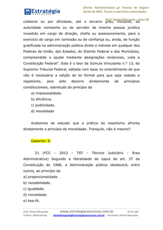 Direito Administrativo p/ Técnico de Seguro
Social do INSS. Teoria e exercícios comentados.
Prof. Daniel Mesquita に Aula 00
Prof. Daniel Mesquita www.estrategiaconcursos.com.br 45 de 106
Twitter: @danielmqt danielmesquita@estrategiaconcursos.com.br Facebook: Daniel Mesquita
colateral ou por afinidade, até o terceiro grau, inclusive, da
autoridade nomeante ou de servidor da mesma pessoa jurídica
investido em cargo de direção, chefia ou assessoramento, para o
exercício de cargo em comissão ou de confiança ou, ainda, de função
gratificada na administração pública direta e indireta em qualquer dos
Poderes da União, dos Estados, do Distrito Federal e dos Municípios,
compreendido o ajuste mediante designações recíprocas, viola a
Constituição Federal”. Este é o teor da Súmula Vinculante n.° 13, do
Supremo Tribunal Federal, editada com base no entendimento de que
não é necessária a edição de lei formal para que seja vedado o
nepotismo, pois este decorre diretamente de princípios
constitucionais, sobretudo do princípio da
a) impessoalidade.
b) eficiência.
c) publicidade.
d) moralidade
Acabamos de estudar que a prática do nepotismo afronta
diretamente o princípio da moralidade. Tranquilo, não é mesmo?
Gabarito: D
21. (FCC - 2012 - TST - Técnico Judiciário - Área
Administrativa) Segundo a literalidade do caput do art. 37 da
Constituição de 1988, a Administração pública obedecerá, entre
outros, ao princípio da
a) proporcionalidade.
b) razoabilidade.
c) igualdade.
d) moralidade.
e) boa-fé.
 
